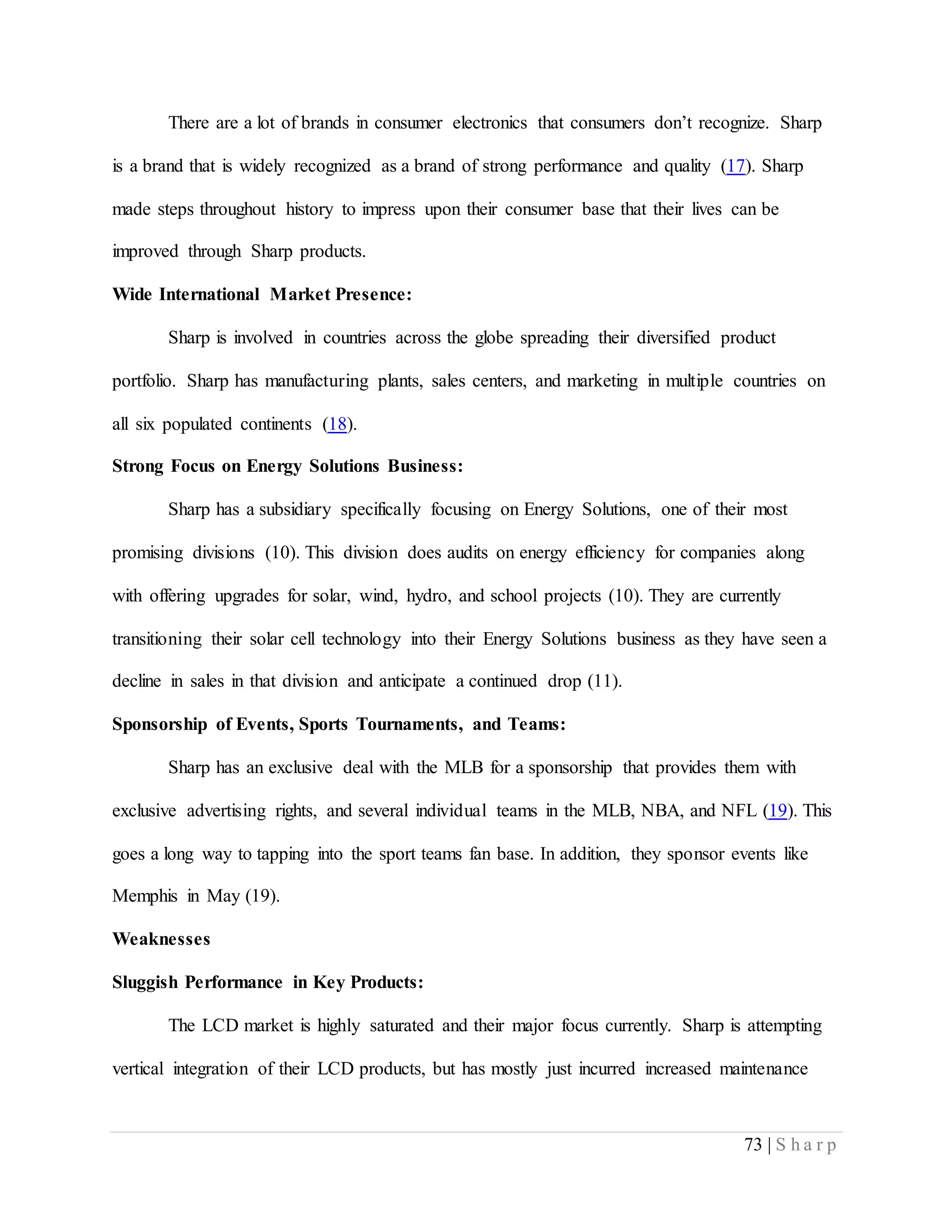 73 | S h a r p
There are a lot of brands in consumer electronics that consumers don’t recognize. Sharp
is a brand that is widely recognized as a brand of strong performance and quality (17). Sharp
made steps throughout history to impress upon their consumer base that their lives can be
improved through Sharp products.
Wide International Market Presence:
Sharp is involved in countries across the globe spreading their diversified product
portfolio. Sharp has manufacturing plants, sales centers, and marketing in multiple countries on
all six populated continents (18).
Strong Focus on Energy Solutions Business:
Sharp has a subsidiary specifically focusing on Energy Solutions, one of their most
promising divisions (10). This division does audits on energy efficiency for companies along
with offering upgrades for solar, wind, hydro, and school projects (10). They are currently
transitioning their solar cell technology into their Energy Solutions business as they have seen a
decline in sales in that division and anticipate a continued drop (11).
Sponsorship of Events, Sports Tournaments, and Teams:
Sharp has an exclusive deal with the MLB for a sponsorship that provides them with
exclusive advertising rights, and several individual teams in the MLB, NBA, and NFL (19). This
goes a long way to tapping into the sport teams fan base. In addition, they sponsor events like
Memphis in May (19).
Weaknesses
Sluggish Performance in Key Products:
The LCD market is highly saturated and their major focus currently. Sharp is attempting
vertical integration of their LCD products, but has mostly just incurred increased maintenance
 