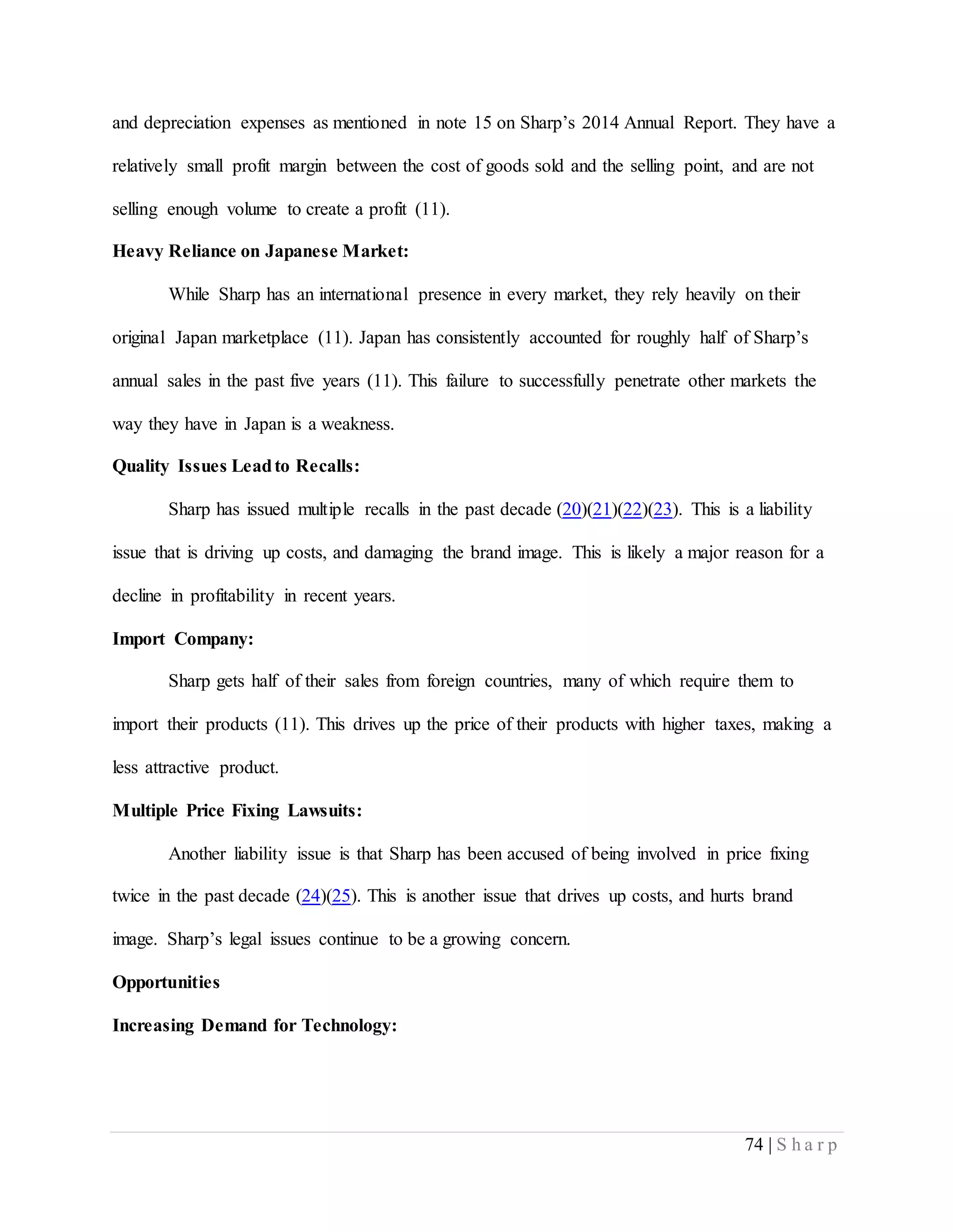 74 | S h a r p
and depreciation expenses as mentioned in note 15 on Sharp’s 2014 Annual Report. They have a
relatively small profit margin between the cost of goods sold and the selling point, and are not
selling enough volume to create a profit (11).
Heavy Reliance on Japanese Market:
While Sharp has an international presence in every market, they rely heavily on their
original Japan marketplace (11). Japan has consistently accounted for roughly half of Sharp’s
annual sales in the past five years (11). This failure to successfully penetrate other markets the
way they have in Japan is a weakness.
Quality Issues Leadto Recalls:
Sharp has issued multiple recalls in the past decade (20)(21)(22)(23). This is a liability
issue that is driving up costs, and damaging the brand image. This is likely a major reason for a
decline in profitability in recent years.
Import Company:
Sharp gets half of their sales from foreign countries, many of which require them to
import their products (11). This drives up the price of their products with higher taxes, making a
less attractive product.
Multiple Price Fixing Lawsuits:
Another liability issue is that Sharp has been accused of being involved in price fixing
twice in the past decade (24)(25). This is another issue that drives up costs, and hurts brand
image. Sharp’s legal issues continue to be a growing concern.
Opportunities
Increasing Demand for Technology:
 