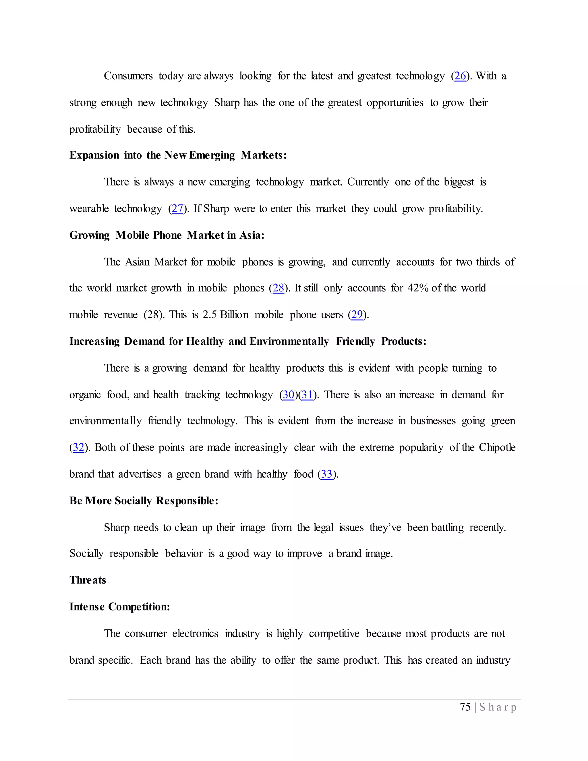 75 | S h a r p
Consumers today are always looking for the latest and greatest technology (26). With a
strong enough new technology Sharp has the one of the greatest opportunities to grow their
profitability because of this.
Expansion into the New Emerging Markets:
There is always a new emerging technology market. Currently one of the biggest is
wearable technology (27). If Sharp were to enter this market they could grow profitability.
Growing Mobile Phone Market in Asia:
The Asian Market for mobile phones is growing, and currently accounts for two thirds of
the world market growth in mobile phones (28). It still only accounts for 42% of the world
mobile revenue (28). This is 2.5 Billion mobile phone users (29).
Increasing Demand for Healthy and Environmentally Friendly Products:
There is a growing demand for healthy products this is evident with people turning to
organic food, and health tracking technology (30)(31). There is also an increase in demand for
environmentally friendly technology. This is evident from the increase in businesses going green
(32). Both of these points are made increasingly clear with the extreme popularity of the Chipotle
brand that advertises a green brand with healthy food (33).
Be More Socially Responsible:
Sharp needs to clean up their image from the legal issues they’ve been battling recently.
Socially responsible behavior is a good way to improve a brand image.
Threats
Intense Competition:
The consumer electronics industry is highly competitive because most products are not
brand specific. Each brand has the ability to offer the same product. This has created an industry
 