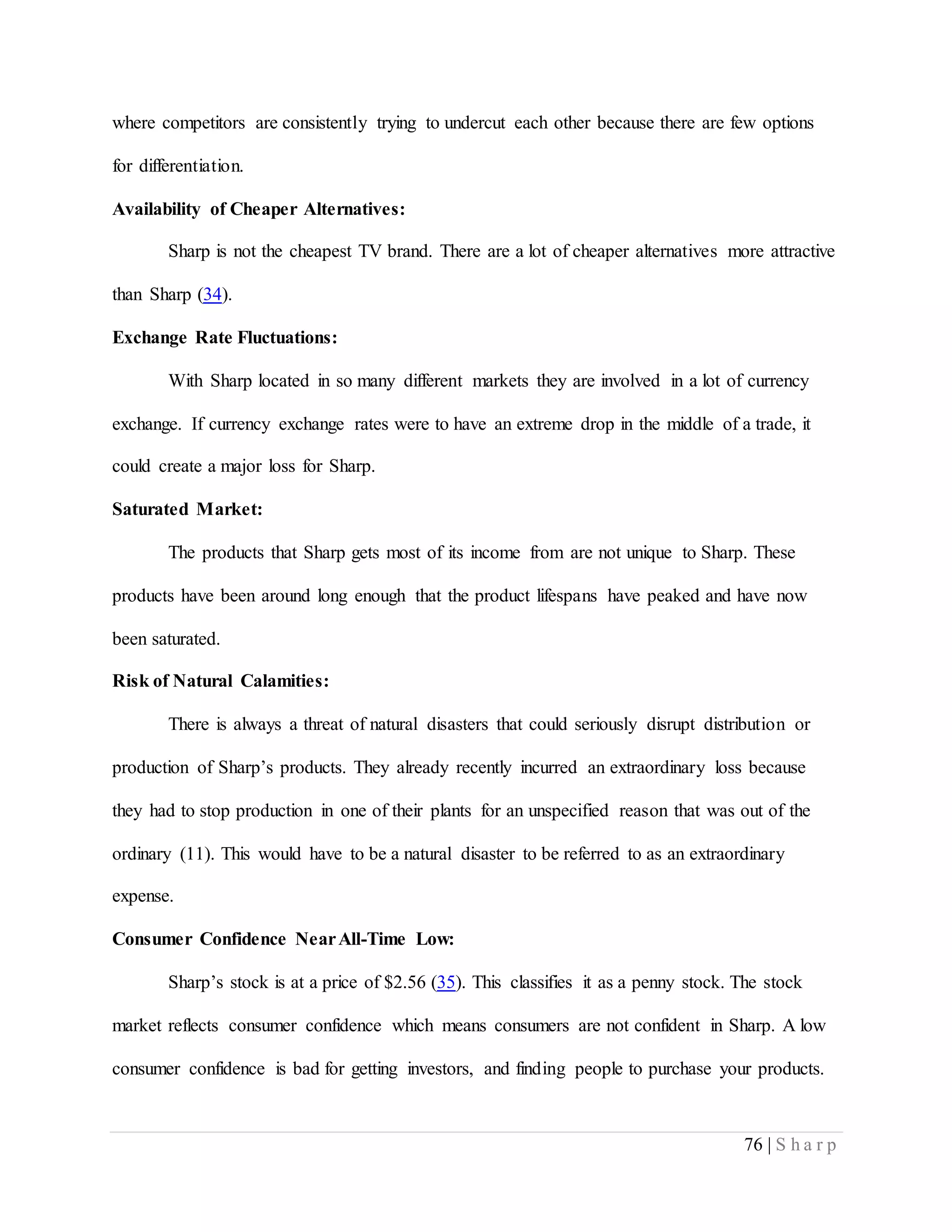 76 | S h a r p
where competitors are consistently trying to undercut each other because there are few options
for differentiation.
Availability of Cheaper Alternatives:
Sharp is not the cheapest TV brand. There are a lot of cheaper alternatives more attractive
than Sharp (34).
Exchange Rate Fluctuations:
With Sharp located in so many different markets they are involved in a lot of currency
exchange. If currency exchange rates were to have an extreme drop in the middle of a trade, it
could create a major loss for Sharp.
Saturated Market:
The products that Sharp gets most of its income from are not unique to Sharp. These
products have been around long enough that the product lifespans have peaked and have now
been saturated.
Risk of Natural Calamities:
There is always a threat of natural disasters that could seriously disrupt distribution or
production of Sharp’s products. They already recently incurred an extraordinary loss because
they had to stop production in one of their plants for an unspecified reason that was out of the
ordinary (11). This would have to be a natural disaster to be referred to as an extraordinary
expense.
Consumer Confidence NearAll-Time Low:
Sharp’s stock is at a price of $2.56 (35). This classifies it as a penny stock. The stock
market reflects consumer confidence which means consumers are not confident in Sharp. A low
consumer confidence is bad for getting investors, and finding people to purchase your products.
 