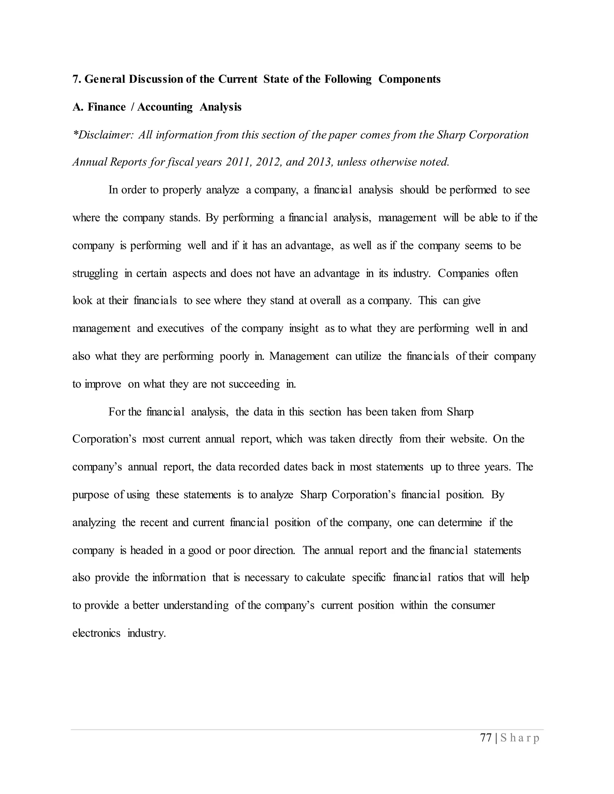 77 | S h a r p
7. General Discussion of the Current State of the Following Components
A. Finance / Accounting Analysis
*Disclaimer: All information from this section of the paper comes from the Sharp Corporation
Annual Reports for fiscal years 2011, 2012, and 2013, unless otherwise noted.
In order to properly analyze a company, a financial analysis should be performed to see
where the company stands. By performing a financial analysis, management will be able to if the
company is performing well and if it has an advantage, as well as if the company seems to be
struggling in certain aspects and does not have an advantage in its industry. Companies often
look at their financials to see where they stand at overall as a company. This can give
management and executives of the company insight as to what they are performing well in and
also what they are performing poorly in. Management can utilize the financials of their company
to improve on what they are not succeeding in.
For the financial analysis, the data in this section has been taken from Sharp
Corporation’s most current annual report, which was taken directly from their website. On the
company’s annual report, the data recorded dates back in most statements up to three years. The
purpose of using these statements is to analyze Sharp Corporation’s financial position. By
analyzing the recent and current financial position of the company, one can determine if the
company is headed in a good or poor direction. The annual report and the financial statements
also provide the information that is necessary to calculate specific financial ratios that will help
to provide a better understanding of the company’s current position within the consumer
electronics industry.
 