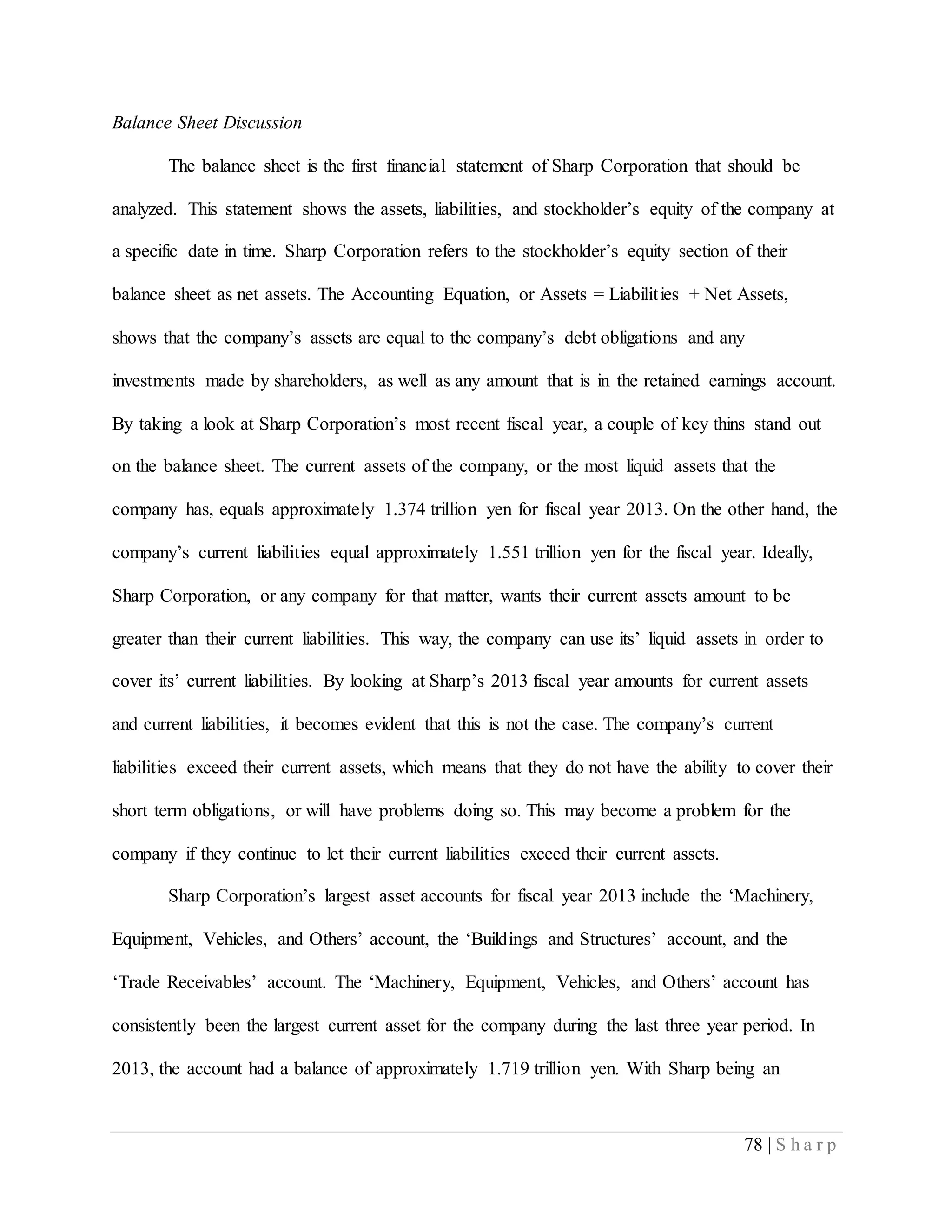 78 | S h a r p
Balance Sheet Discussion
The balance sheet is the first financial statement of Sharp Corporation that should be
analyzed. This statement shows the assets, liabilities, and stockholder’s equity of the company at
a specific date in time. Sharp Corporation refers to the stockholder’s equity section of their
balance sheet as net assets. The Accounting Equation, or Assets = Liabilities + Net Assets,
shows that the company’s assets are equal to the company’s debt obligations and any
investments made by shareholders, as well as any amount that is in the retained earnings account.
By taking a look at Sharp Corporation’s most recent fiscal year, a couple of key thins stand out
on the balance sheet. The current assets of the company, or the most liquid assets that the
company has, equals approximately 1.374 trillion yen for fiscal year 2013. On the other hand, the
company’s current liabilities equal approximately 1.551 trillion yen for the fiscal year. Ideally,
Sharp Corporation, or any company for that matter, wants their current assets amount to be
greater than their current liabilities. This way, the company can use its’ liquid assets in order to
cover its’ current liabilities. By looking at Sharp’s 2013 fiscal year amounts for current assets
and current liabilities, it becomes evident that this is not the case. The company’s current
liabilities exceed their current assets, which means that they do not have the ability to cover their
short term obligations, or will have problems doing so. This may become a problem for the
company if they continue to let their current liabilities exceed their current assets.
Sharp Corporation’s largest asset accounts for fiscal year 2013 include the ‘Machinery,
Equipment, Vehicles, and Others’ account, the ‘Buildings and Structures’ account, and the
‘Trade Receivables’ account. The ‘Machinery, Equipment, Vehicles, and Others’ account has
consistently been the largest current asset for the company during the last three year period. In
2013, the account had a balance of approximately 1.719 trillion yen. With Sharp being an
 