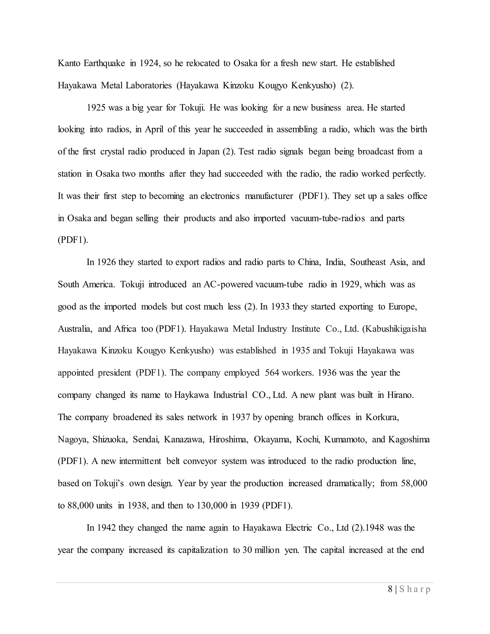 8 | S h a r p
Kanto Earthquake in 1924, so he relocated to Osaka for a fresh new start. He established
Hayakawa Metal Laboratories (Hayakawa Kinzoku Kougyo Kenkyusho) (2).
1925 was a big year for Tokuji. He was looking for a new business area. He started
looking into radios, in April of this year he succeeded in assembling a radio, which was the birth
of the first crystal radio produced in Japan (2). Test radio signals began being broadcast from a
station in Osaka two months after they had succeeded with the radio, the radio worked perfectly.
It was their first step to becoming an electronics manufacturer (PDF1). They set up a sales office
in Osaka and began selling their products and also imported vacuum-tube-radios and parts
(PDF1).
In 1926 they started to export radios and radio parts to China, India, Southeast Asia, and
South America. Tokuji introduced an AC-powered vacuum-tube radio in 1929, which was as
good as the imported models but cost much less (2). In 1933 they started exporting to Europe,
Australia, and Africa too (PDF1). Hayakawa Metal Industry Institute Co., Ltd. (Kabushikigaisha
Hayakawa Kinzoku Kougyo Kenkyusho) was established in 1935 and Tokuji Hayakawa was
appointed president (PDF1). The company employed 564 workers. 1936 was the year the
company changed its name to Haykawa Industrial CO., Ltd. A new plant was built in Hirano.
The company broadened its sales network in 1937 by opening branch offices in Korkura,
Nagoya, Shizuoka, Sendai, Kanazawa, Hiroshima, Okayama, Kochi, Kumamoto, and Kagoshima
(PDF1). A new intermittent belt conveyor system was introduced to the radio production line,
based on Tokuji’s own design. Year by year the production increased dramatically; from 58,000
to 88,000 units in 1938, and then to 130,000 in 1939 (PDF1).
In 1942 they changed the name again to Hayakawa Electric Co., Ltd (2).1948 was the
year the company increased its capitalization to 30 million yen. The capital increased at the end
 