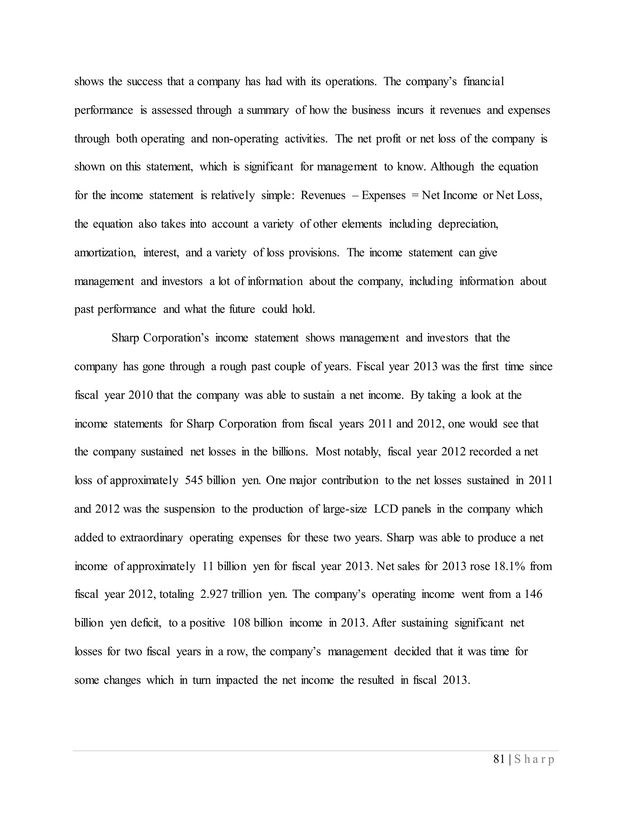81 | S h a r p
shows the success that a company has had with its operations. The company’s financial
performance is assessed through a summary of how the business incurs it revenues and expenses
through both operating and non-operating activities. The net profit or net loss of the company is
shown on this statement, which is significant for management to know. Although the equation
for the income statement is relatively simple: Revenues – Expenses = Net Income or Net Loss,
the equation also takes into account a variety of other elements including depreciation,
amortization, interest, and a variety of loss provisions. The income statement can give
management and investors a lot of information about the company, including information about
past performance and what the future could hold.
Sharp Corporation’s income statement shows management and investors that the
company has gone through a rough past couple of years. Fiscal year 2013 was the first time since
fiscal year 2010 that the company was able to sustain a net income. By taking a look at the
income statements for Sharp Corporation from fiscal years 2011 and 2012, one would see that
the company sustained net losses in the billions. Most notably, fiscal year 2012 recorded a net
loss of approximately 545 billion yen. One major contribution to the net losses sustained in 2011
and 2012 was the suspension to the production of large-size LCD panels in the company which
added to extraordinary operating expenses for these two years. Sharp was able to produce a net
income of approximately 11 billion yen for fiscal year 2013. Net sales for 2013 rose 18.1% from
fiscal year 2012, totaling 2.927 trillion yen. The company’s operating income went from a 146
billion yen deficit, to a positive 108 billion income in 2013. After sustaining significant net
losses for two fiscal years in a row, the company’s management decided that it was time for
some changes which in turn impacted the net income the resulted in fiscal 2013.
 