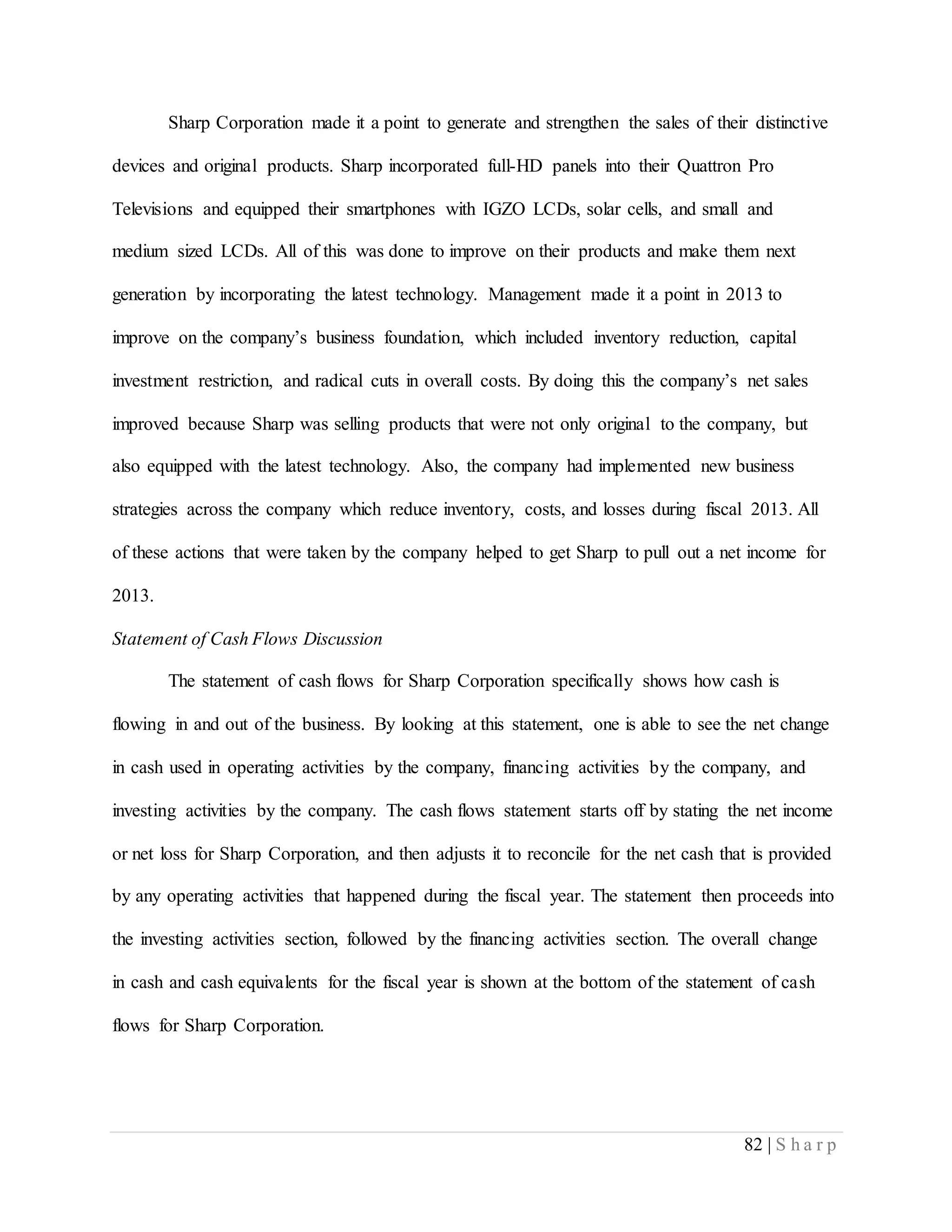82 | S h a r p
Sharp Corporation made it a point to generate and strengthen the sales of their distinctive
devices and original products. Sharp incorporated full-HD panels into their Quattron Pro
Televisions and equipped their smartphones with IGZO LCDs, solar cells, and small and
medium sized LCDs. All of this was done to improve on their products and make them next
generation by incorporating the latest technology. Management made it a point in 2013 to
improve on the company’s business foundation, which included inventory reduction, capital
investment restriction, and radical cuts in overall costs. By doing this the company’s net sales
improved because Sharp was selling products that were not only original to the company, but
also equipped with the latest technology. Also, the company had implemented new business
strategies across the company which reduce inventory, costs, and losses during fiscal 2013. All
of these actions that were taken by the company helped to get Sharp to pull out a net income for
2013.
Statement of Cash Flows Discussion
The statement of cash flows for Sharp Corporation specifically shows how cash is
flowing in and out of the business. By looking at this statement, one is able to see the net change
in cash used in operating activities by the company, financing activities by the company, and
investing activities by the company. The cash flows statement starts off by stating the net income
or net loss for Sharp Corporation, and then adjusts it to reconcile for the net cash that is provided
by any operating activities that happened during the fiscal year. The statement then proceeds into
the investing activities section, followed by the financing activities section. The overall change
in cash and cash equivalents for the fiscal year is shown at the bottom of the statement of cash
flows for Sharp Corporation.
 
