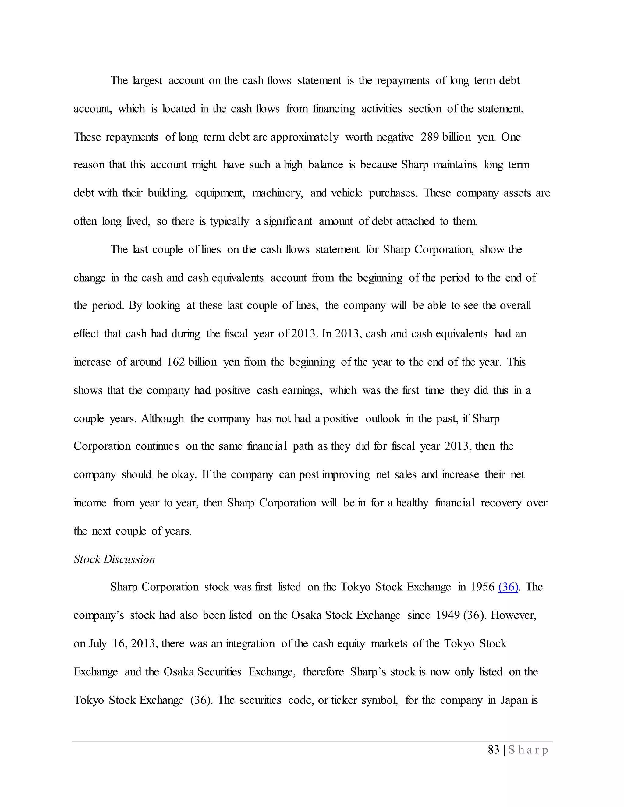 83 | S h a r p
The largest account on the cash flows statement is the repayments of long term debt
account, which is located in the cash flows from financing activities section of the statement.
These repayments of long term debt are approximately worth negative 289 billion yen. One
reason that this account might have such a high balance is because Sharp maintains long term
debt with their building, equipment, machinery, and vehicle purchases. These company assets are
often long lived, so there is typically a significant amount of debt attached to them.
The last couple of lines on the cash flows statement for Sharp Corporation, show the
change in the cash and cash equivalents account from the beginning of the period to the end of
the period. By looking at these last couple of lines, the company will be able to see the overall
effect that cash had during the fiscal year of 2013. In 2013, cash and cash equivalents had an
increase of around 162 billion yen from the beginning of the year to the end of the year. This
shows that the company had positive cash earnings, which was the first time they did this in a
couple years. Although the company has not had a positive outlook in the past, if Sharp
Corporation continues on the same financial path as they did for fiscal year 2013, then the
company should be okay. If the company can post improving net sales and increase their net
income from year to year, then Sharp Corporation will be in for a healthy financial recovery over
the next couple of years.
Stock Discussion
Sharp Corporation stock was first listed on the Tokyo Stock Exchange in 1956 (36). The
company’s stock had also been listed on the Osaka Stock Exchange since 1949 (36). However,
on July 16, 2013, there was an integration of the cash equity markets of the Tokyo Stock
Exchange and the Osaka Securities Exchange, therefore Sharp’s stock is now only listed on the
Tokyo Stock Exchange (36). The securities code, or ticker symbol, for the company in Japan is
 