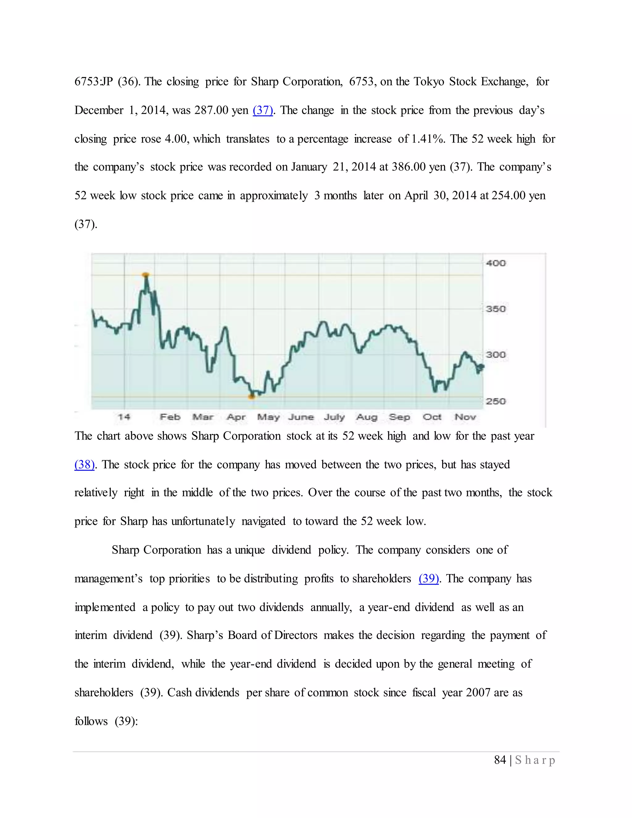 84 | S h a r p
6753:JP (36). The closing price for Sharp Corporation, 6753, on the Tokyo Stock Exchange, for
December 1, 2014, was 287.00 yen (37). The change in the stock price from the previous day’s
closing price rose 4.00, which translates to a percentage increase of 1.41%. The 52 week high for
the company’s stock price was recorded on January 21, 2014 at 386.00 yen (37). The company’s
52 week low stock price came in approximately 3 months later on April 30, 2014 at 254.00 yen
(37).
The chart above shows Sharp Corporation stock at its 52 week high and low for the past year
(38). The stock price for the company has moved between the two prices, but has stayed
relatively right in the middle of the two prices. Over the course of the past two months, the stock
price for Sharp has unfortunately navigated to toward the 52 week low.
Sharp Corporation has a unique dividend policy. The company considers one of
management’s top priorities to be distributing profits to shareholders (39). The company has
implemented a policy to pay out two dividends annually, a year-end dividend as well as an
interim dividend (39). Sharp’s Board of Directors makes the decision regarding the payment of
the interim dividend, while the year-end dividend is decided upon by the general meeting of
shareholders (39). Cash dividends per share of common stock since fiscal year 2007 are as
follows (39):
 