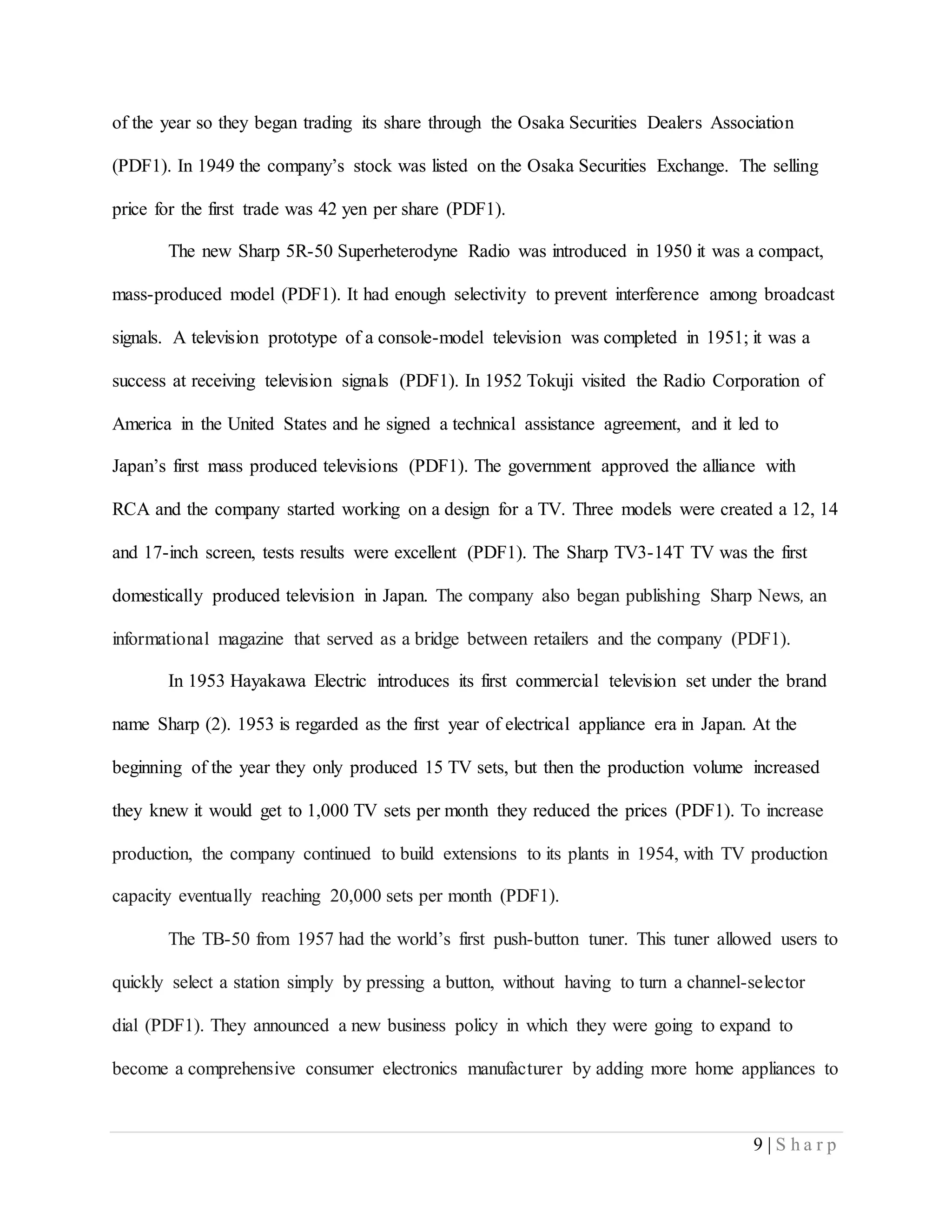 9 | S h a r p
of the year so they began trading its share through the Osaka Securities Dealers Association
(PDF1). In 1949 the company’s stock was listed on the Osaka Securities Exchange. The selling
price for the first trade was 42 yen per share (PDF1).
The new Sharp 5R-50 Superheterodyne Radio was introduced in 1950 it was a compact,
mass-produced model (PDF1). It had enough selectivity to prevent interference among broadcast
signals. A television prototype of a console-model television was completed in 1951; it was a
success at receiving television signals (PDF1). In 1952 Tokuji visited the Radio Corporation of
America in the United States and he signed a technical assistance agreement, and it led to
Japan’s first mass produced televisions (PDF1). The government approved the alliance with
RCA and the company started working on a design for a TV. Three models were created a 12, 14
and 17-inch screen, tests results were excellent (PDF1). The Sharp TV3-14T TV was the first
domestically produced television in Japan. The company also began publishing Sharp News, an
informational magazine that served as a bridge between retailers and the company (PDF1).
In 1953 Hayakawa Electric introduces its first commercial television set under the brand
name Sharp (2). 1953 is regarded as the first year of electrical appliance era in Japan. At the
beginning of the year they only produced 15 TV sets, but then the production volume increased
they knew it would get to 1,000 TV sets per month they reduced the prices (PDF1). To increase
production, the company continued to build extensions to its plants in 1954, with TV production
capacity eventually reaching 20,000 sets per month (PDF1).
The TB-50 from 1957 had the world’s first push-button tuner. This tuner allowed users to
quickly select a station simply by pressing a button, without having to turn a channel-selector
dial (PDF1). They announced a new business policy in which they were going to expand to
become a comprehensive consumer electronics manufacturer by adding more home appliances to
 