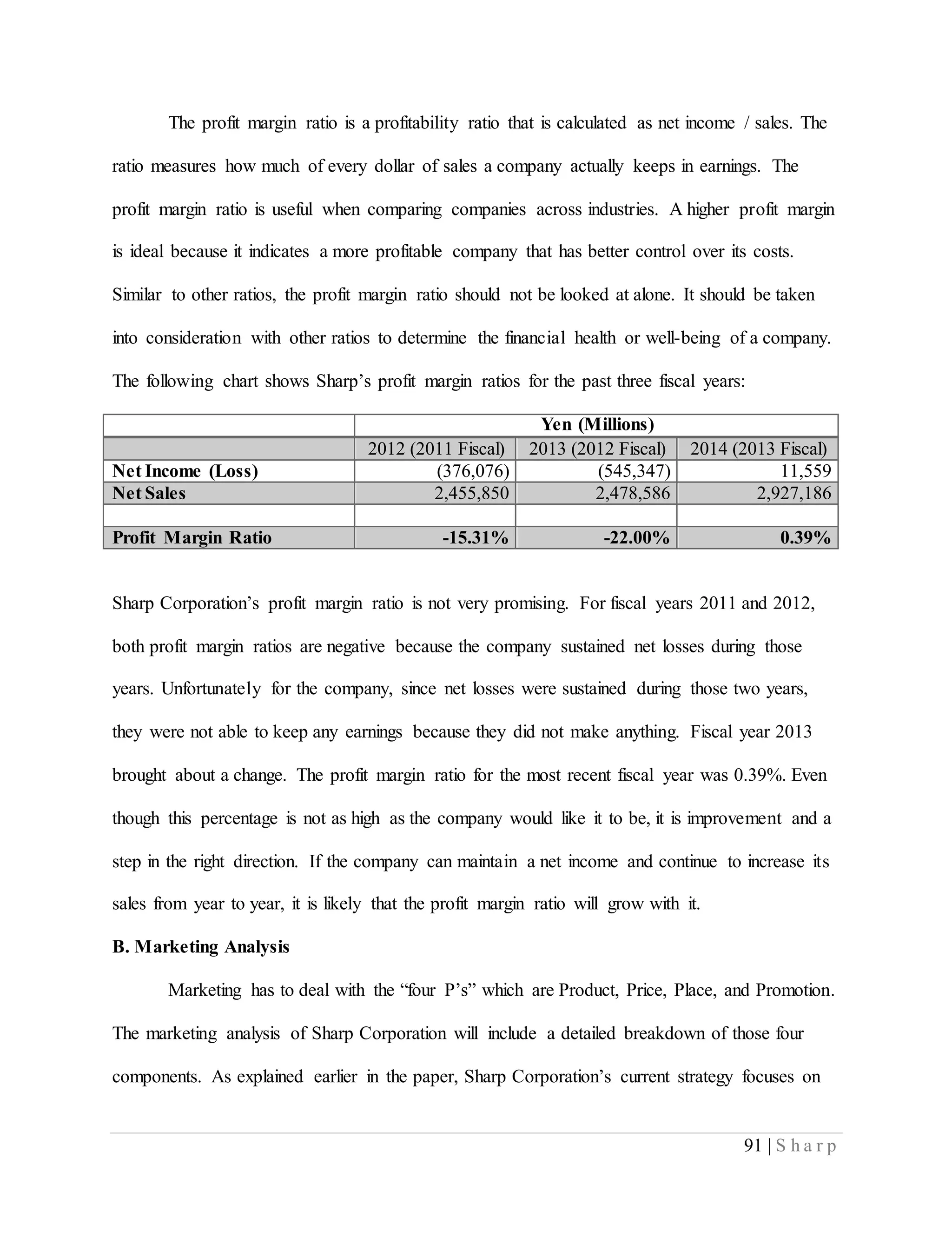 91 | S h a r p
The profit margin ratio is a profitability ratio that is calculated as net income / sales. The
ratio measures how much of every dollar of sales a company actually keeps in earnings. The
profit margin ratio is useful when comparing companies across industries. A higher profit margin
is ideal because it indicates a more profitable company that has better control over its costs.
Similar to other ratios, the profit margin ratio should not be looked at alone. It should be taken
into consideration with other ratios to determine the financial health or well-being of a company.
The following chart shows Sharp’s profit margin ratios for the past three fiscal years:
Yen (Millions)
2012 (2011 Fiscal) 2013 (2012 Fiscal) 2014 (2013 Fiscal)
Net Income (Loss) (376,076) (545,347) 11,559
Net Sales 2,455,850 2,478,586 2,927,186
Profit Margin Ratio -15.31% -22.00% 0.39%
Sharp Corporation’s profit margin ratio is not very promising. For fiscal years 2011 and 2012,
both profit margin ratios are negative because the company sustained net losses during those
years. Unfortunately for the company, since net losses were sustained during those two years,
they were not able to keep any earnings because they did not make anything. Fiscal year 2013
brought about a change. The profit margin ratio for the most recent fiscal year was 0.39%. Even
though this percentage is not as high as the company would like it to be, it is improvement and a
step in the right direction. If the company can maintain a net income and continue to increase its
sales from year to year, it is likely that the profit margin ratio will grow with it.
B. Marketing Analysis
Marketing has to deal with the “four P’s” which are Product, Price, Place, and Promotion.
The marketing analysis of Sharp Corporation will include a detailed breakdown of those four
components. As explained earlier in the paper, Sharp Corporation’s current strategy focuses on
 