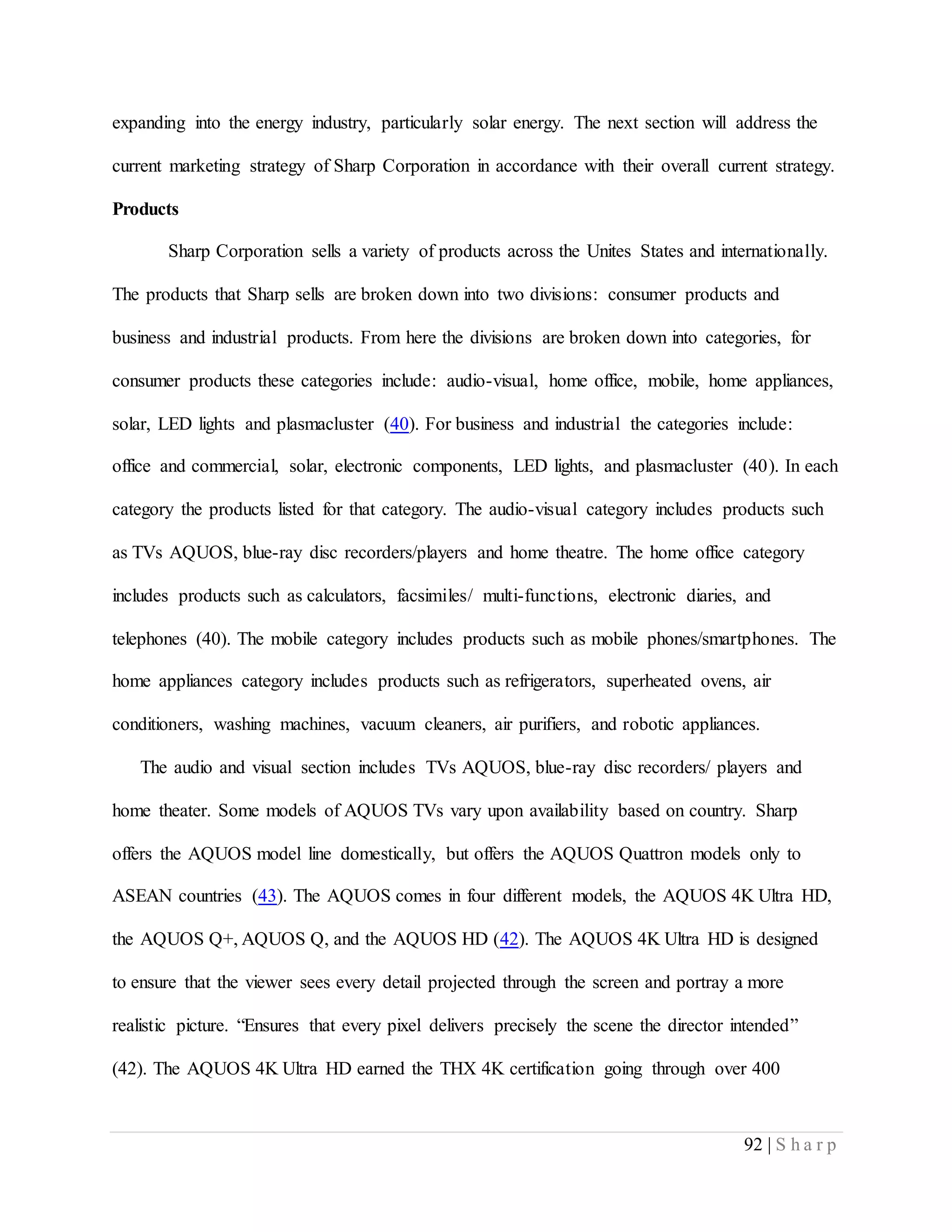 92 | S h a r p
expanding into the energy industry, particularly solar energy. The next section will address the
current marketing strategy of Sharp Corporation in accordance with their overall current strategy.
Products
Sharp Corporation sells a variety of products across the Unites States and internationally.
The products that Sharp sells are broken down into two divisions: consumer products and
business and industrial products. From here the divisions are broken down into categories, for
consumer products these categories include: audio-visual, home office, mobile, home appliances,
solar, LED lights and plasmacluster (40). For business and industrial the categories include:
office and commercial, solar, electronic components, LED lights, and plasmacluster (40). In each
category the products listed for that category. The audio-visual category includes products such
as TVs AQUOS, blue-ray disc recorders/players and home theatre. The home office category
includes products such as calculators, facsimiles/ multi-functions, electronic diaries, and
telephones (40). The mobile category includes products such as mobile phones/smartphones. The
home appliances category includes products such as refrigerators, superheated ovens, air
conditioners, washing machines, vacuum cleaners, air purifiers, and robotic appliances.
The audio and visual section includes TVs AQUOS, blue-ray disc recorders/ players and
home theater. Some models of AQUOS TVs vary upon availability based on country. Sharp
offers the AQUOS model line domestically, but offers the AQUOS Quattron models only to
ASEAN countries (43). The AQUOS comes in four different models, the AQUOS 4K Ultra HD,
the AQUOS Q+, AQUOS Q, and the AQUOS HD (42). The AQUOS 4K Ultra HD is designed
to ensure that the viewer sees every detail projected through the screen and portray a more
realistic picture. “Ensures that every pixel delivers precisely the scene the director intended”
(42). The AQUOS 4K Ultra HD earned the THX 4K certification going through over 400
 