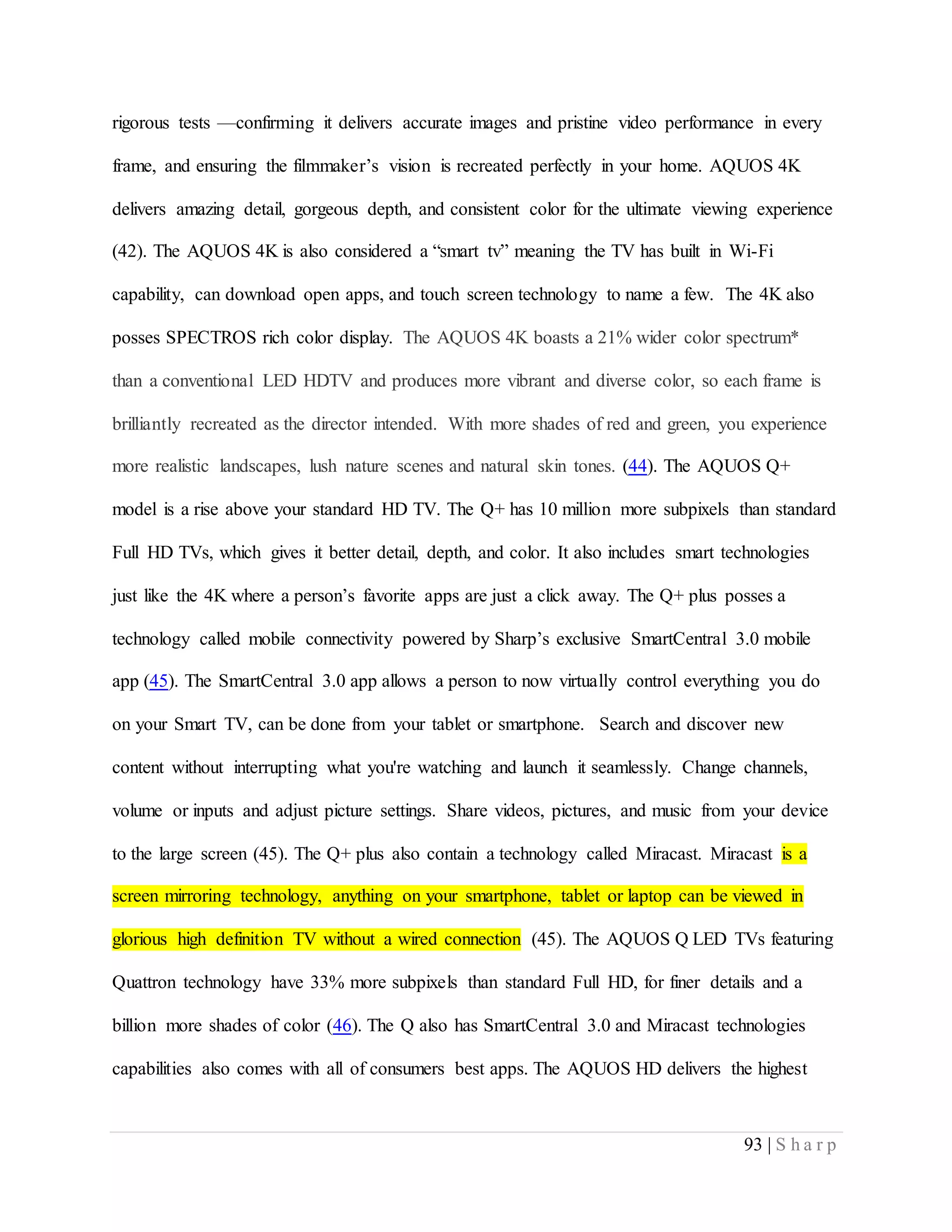 93 | S h a r p
rigorous tests —confirming it delivers accurate images and pristine video performance in every
frame, and ensuring the filmmaker’s vision is recreated perfectly in your home. AQUOS 4K
delivers amazing detail, gorgeous depth, and consistent color for the ultimate viewing experience
(42). The AQUOS 4K is also considered a “smart tv” meaning the TV has built in Wi-Fi
capability, can download open apps, and touch screen technology to name a few. The 4K also
posses SPECTROS rich color display. The AQUOS 4K boasts a 21% wider color spectrum*
than a conventional LED HDTV and produces more vibrant and diverse color, so each frame is
brilliantly recreated as the director intended. With more shades of red and green, you experience
more realistic landscapes, lush nature scenes and natural skin tones. (44). The AQUOS Q+
model is a rise above your standard HD TV. The Q+ has 10 million more subpixels than standard
Full HD TVs, which gives it better detail, depth, and color. It also includes smart technologies
just like the 4K where a person’s favorite apps are just a click away. The Q+ plus posses a
technology called mobile connectivity powered by Sharp’s exclusive SmartCentral 3.0 mobile
app (45). The SmartCentral 3.0 app allows a person to now virtually control everything you do
on your Smart TV, can be done from your tablet or smartphone. Search and discover new
content without interrupting what you're watching and launch it seamlessly. Change channels,
volume or inputs and adjust picture settings. Share videos, pictures, and music from your device
to the large screen (45). The Q+ plus also contain a technology called Miracast. Miracast is a
screen mirroring technology, anything on your smartphone, tablet or laptop can be viewed in
glorious high definition TV without a wired connection (45). The AQUOS Q LED TVs featuring
Quattron technology have 33% more subpixels than standard Full HD, for finer details and a
billion more shades of color (46). The Q also has SmartCentral 3.0 and Miracast technologies
capabilities also comes with all of consumers best apps. The AQUOS HD delivers the highest
 