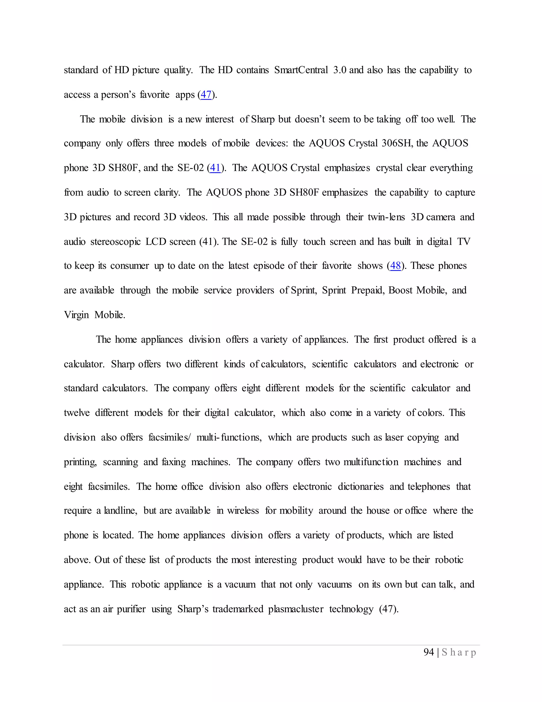 94 | S h a r p
standard of HD picture quality. The HD contains SmartCentral 3.0 and also has the capability to
access a person’s favorite apps (47).
The mobile division is a new interest of Sharp but doesn’t seem to be taking off too well. The
company only offers three models of mobile devices: the AQUOS Crystal 306SH, the AQUOS
phone 3D SH80F, and the SE-02 (41). The AQUOS Crystal emphasizes crystal clear everything
from audio to screen clarity. The AQUOS phone 3D SH80F emphasizes the capability to capture
3D pictures and record 3D videos. This all made possible through their twin-lens 3D camera and
audio stereoscopic LCD screen (41). The SE-02 is fully touch screen and has built in digital TV
to keep its consumer up to date on the latest episode of their favorite shows (48). These phones
are available through the mobile service providers of Sprint, Sprint Prepaid, Boost Mobile, and
Virgin Mobile.
The home appliances division offers a variety of appliances. The first product offered is a
calculator. Sharp offers two different kinds of calculators, scientific calculators and electronic or
standard calculators. The company offers eight different models for the scientific calculator and
twelve different models for their digital calculator, which also come in a variety of colors. This
division also offers facsimiles/ multi-functions, which are products such as laser copying and
printing, scanning and faxing machines. The company offers two multifunction machines and
eight facsimiles. The home office division also offers electronic dictionaries and telephones that
require a landline, but are available in wireless for mobility around the house or office where the
phone is located. The home appliances division offers a variety of products, which are listed
above. Out of these list of products the most interesting product would have to be their robotic
appliance. This robotic appliance is a vacuum that not only vacuums on its own but can talk, and
act as an air purifier using Sharp’s trademarked plasmacluster technology (47).
 