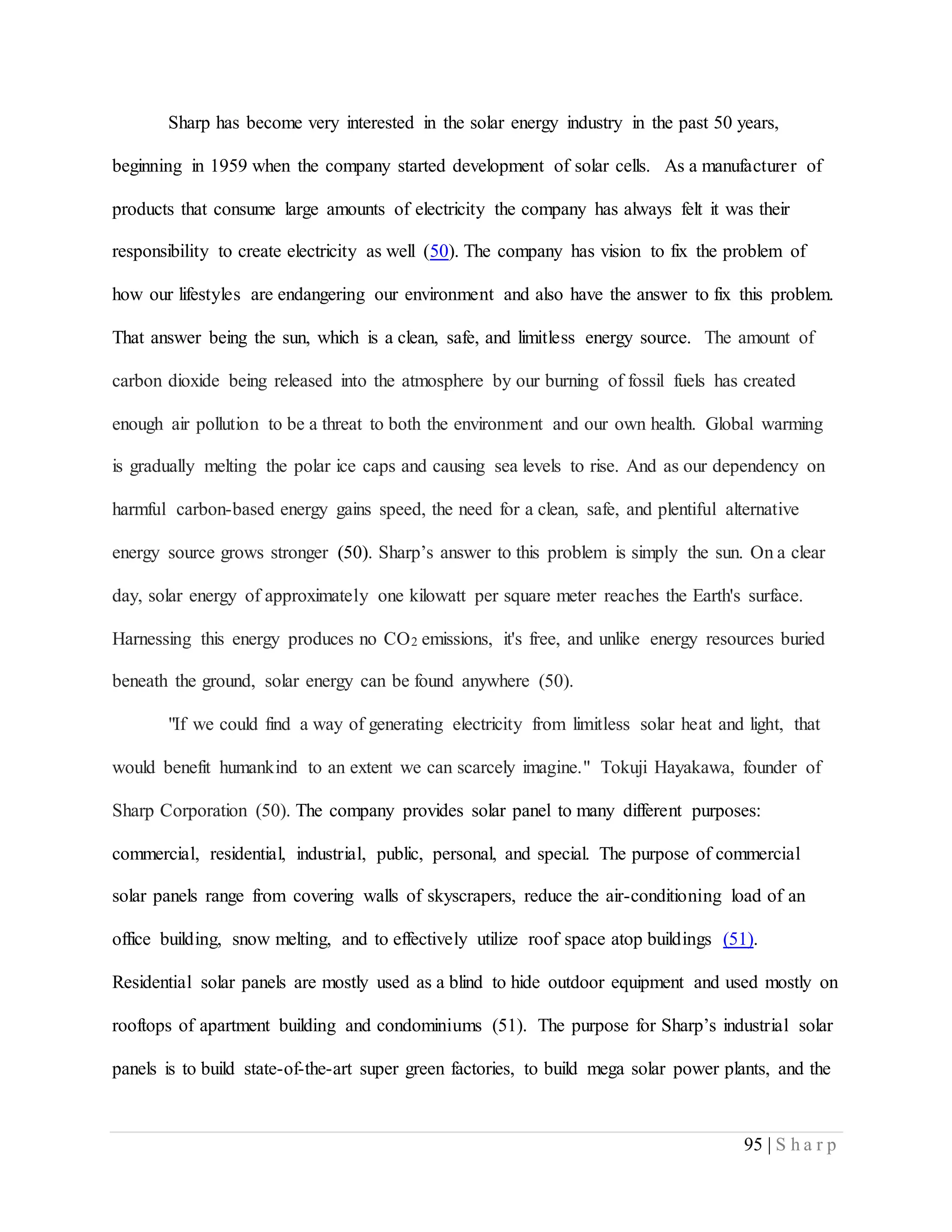 95 | S h a r p
Sharp has become very interested in the solar energy industry in the past 50 years,
beginning in 1959 when the company started development of solar cells. As a manufacturer of
products that consume large amounts of electricity the company has always felt it was their
responsibility to create electricity as well (50). The company has vision to fix the problem of
how our lifestyles are endangering our environment and also have the answer to fix this problem.
That answer being the sun, which is a clean, safe, and limitless energy source. The amount of
carbon dioxide being released into the atmosphere by our burning of fossil fuels has created
enough air pollution to be a threat to both the environment and our own health. Global warming
is gradually melting the polar ice caps and causing sea levels to rise. And as our dependency on
harmful carbon-based energy gains speed, the need for a clean, safe, and plentiful alternative
energy source grows stronger (50). Sharp’s answer to this problem is simply the sun. On a clear
day, solar energy of approximately one kilowatt per square meter reaches the Earth's surface.
Harnessing this energy produces no CO2 emissions, it's free, and unlike energy resources buried
beneath the ground, solar energy can be found anywhere (50).
"If we could find a way of generating electricity from limitless solar heat and light, that
would benefit humankind to an extent we can scarcely imagine." Tokuji Hayakawa, founder of
Sharp Corporation (50). The company provides solar panel to many different purposes:
commercial, residential, industrial, public, personal, and special. The purpose of commercial
solar panels range from covering walls of skyscrapers, reduce the air-conditioning load of an
office building, snow melting, and to effectively utilize roof space atop buildings (51).
Residential solar panels are mostly used as a blind to hide outdoor equipment and used mostly on
rooftops of apartment building and condominiums (51). The purpose for Sharp’s industrial solar
panels is to build state-of-the-art super green factories, to build mega solar power plants, and the
 