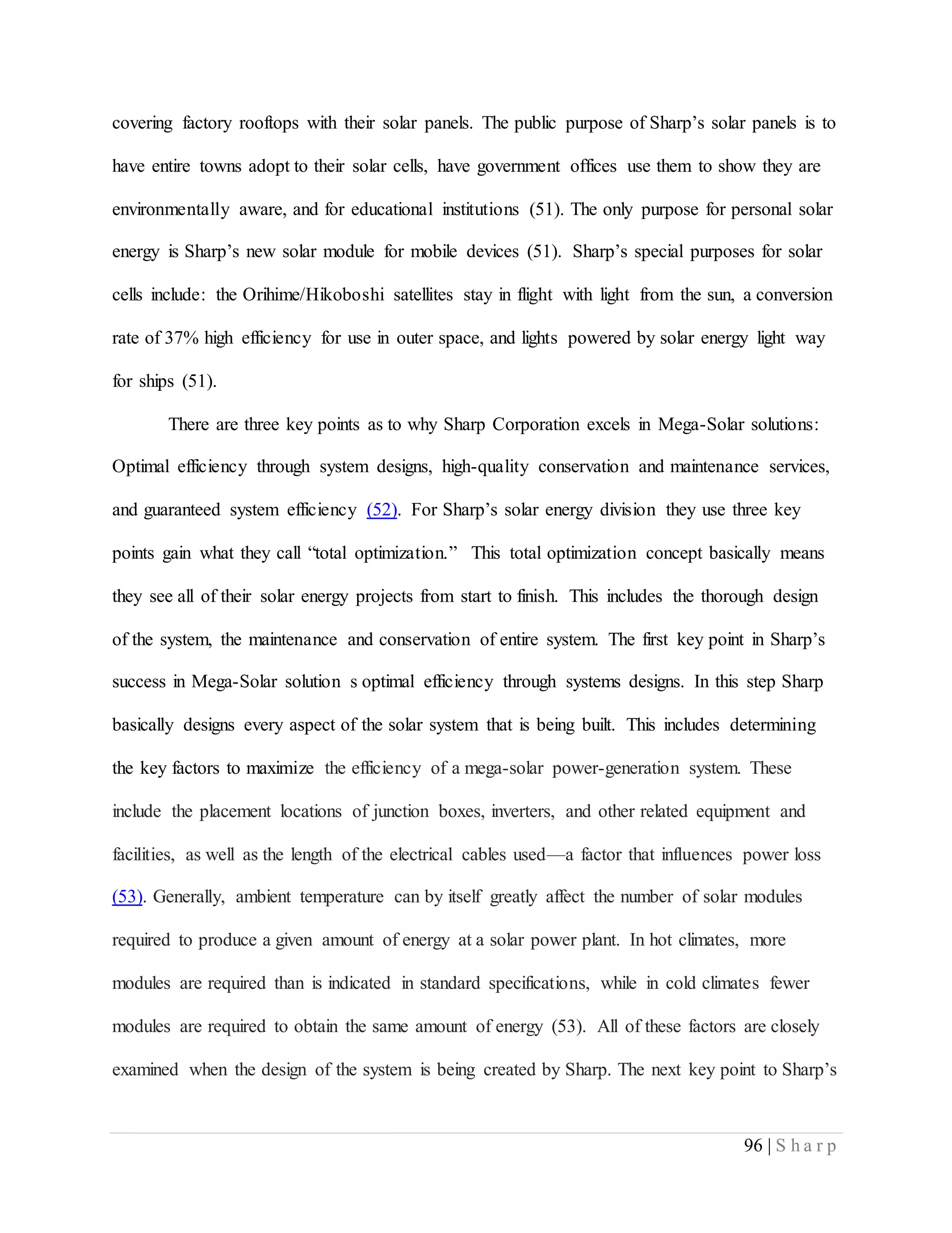 96 | S h a r p
covering factory rooftops with their solar panels. The public purpose of Sharp’s solar panels is to
have entire towns adopt to their solar cells, have government offices use them to show they are
environmentally aware, and for educational institutions (51). The only purpose for personal solar
energy is Sharp’s new solar module for mobile devices (51). Sharp’s special purposes for solar
cells include: the Orihime/Hikoboshi satellites stay in flight with light from the sun, a conversion
rate of 37% high efficiency for use in outer space, and lights powered by solar energy light way
for ships (51).
There are three key points as to why Sharp Corporation excels in Mega-Solar solutions:
Optimal efficiency through system designs, high-quality conservation and maintenance services,
and guaranteed system efficiency (52). For Sharp’s solar energy division they use three key
points gain what they call “total optimization.” This total optimization concept basically means
they see all of their solar energy projects from start to finish. This includes the thorough design
of the system, the maintenance and conservation of entire system. The first key point in Sharp’s
success in Mega-Solar solution s optimal efficiency through systems designs. In this step Sharp
basically designs every aspect of the solar system that is being built. This includes determining
the key factors to maximize the efficiency of a mega-solar power-generation system. These
include the placement locations of junction boxes, inverters, and other related equipment and
facilities, as well as the length of the electrical cables used—a factor that influences power loss
(53). Generally, ambient temperature can by itself greatly affect the number of solar modules
required to produce a given amount of energy at a solar power plant. In hot climates, more
modules are required than is indicated in standard specifications, while in cold climates fewer
modules are required to obtain the same amount of energy (53). All of these factors are closely
examined when the design of the system is being created by Sharp. The next key point to Sharp’s
 