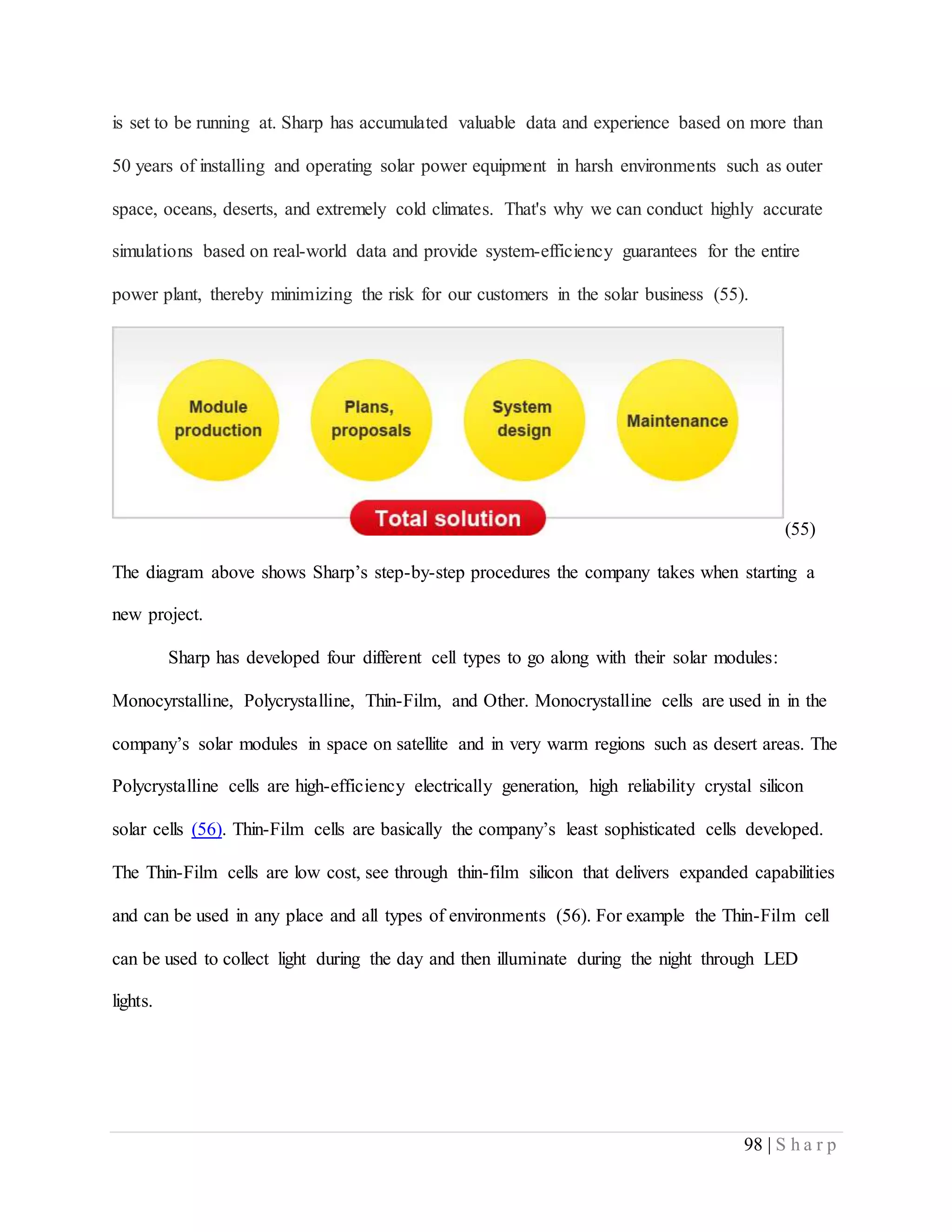 98 | S h a r p
is set to be running at. Sharp has accumulated valuable data and experience based on more than
50 years of installing and operating solar power equipment in harsh environments such as outer
space, oceans, deserts, and extremely cold climates. That's why we can conduct highly accurate
simulations based on real-world data and provide system-efficiency guarantees for the entire
power plant, thereby minimizing the risk for our customers in the solar business (55).
(55)
The diagram above shows Sharp’s step-by-step procedures the company takes when starting a
new project.
Sharp has developed four different cell types to go along with their solar modules:
Monocyrstalline, Polycrystalline, Thin-Film, and Other. Monocrystalline cells are used in in the
company’s solar modules in space on satellite and in very warm regions such as desert areas. The
Polycrystalline cells are high-efficiency electrically generation, high reliability crystal silicon
solar cells (56). Thin-Film cells are basically the company’s least sophisticated cells developed.
The Thin-Film cells are low cost, see through thin-film silicon that delivers expanded capabilities
and can be used in any place and all types of environments (56). For example the Thin-Film cell
can be used to collect light during the day and then illuminate during the night through LED
lights.
 