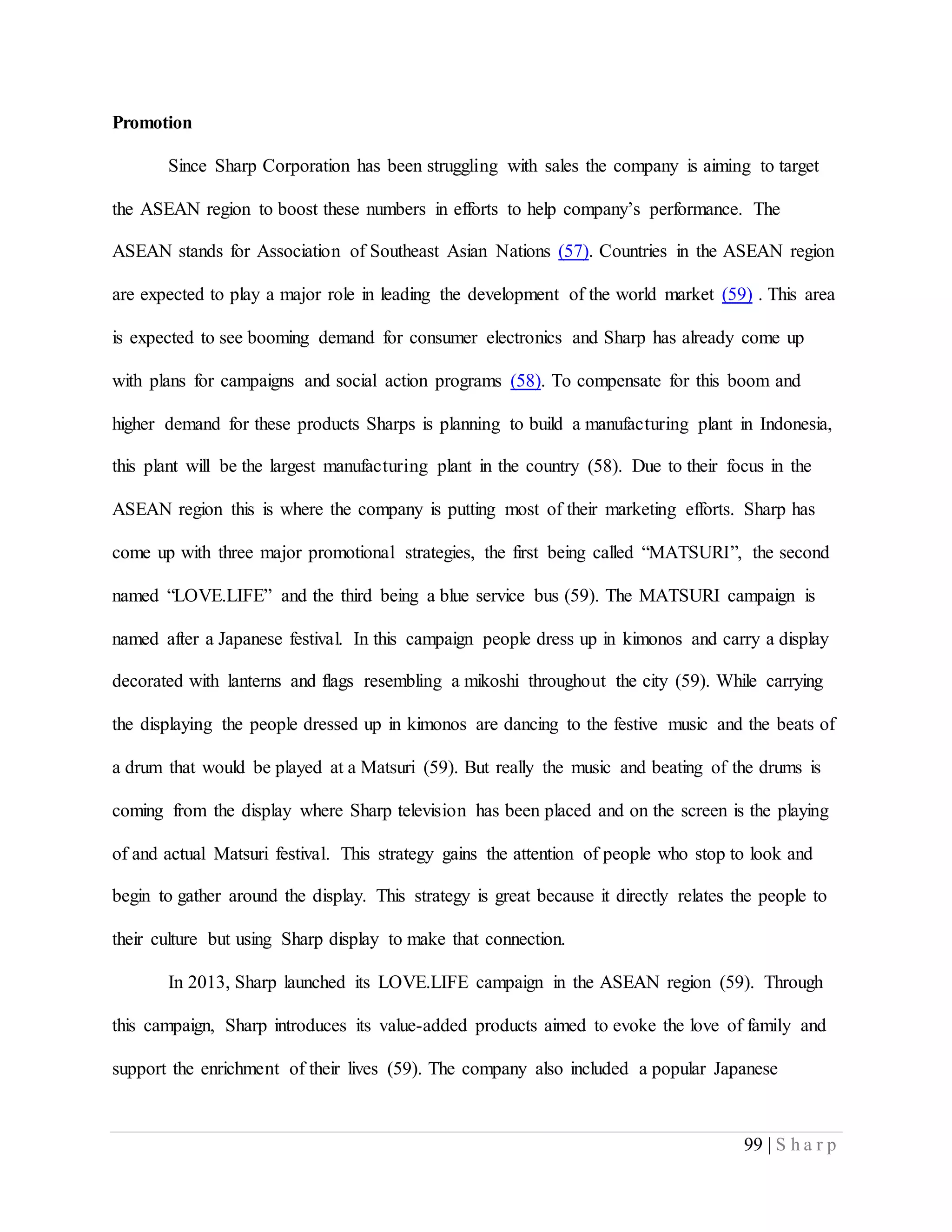 99 | S h a r p
Promotion
Since Sharp Corporation has been struggling with sales the company is aiming to target
the ASEAN region to boost these numbers in efforts to help company’s performance. The
ASEAN stands for Association of Southeast Asian Nations (57). Countries in the ASEAN region
are expected to play a major role in leading the development of the world market (59) . This area
is expected to see booming demand for consumer electronics and Sharp has already come up
with plans for campaigns and social action programs (58). To compensate for this boom and
higher demand for these products Sharps is planning to build a manufacturing plant in Indonesia,
this plant will be the largest manufacturing plant in the country (58). Due to their focus in the
ASEAN region this is where the company is putting most of their marketing efforts. Sharp has
come up with three major promotional strategies, the first being called “MATSURI”, the second
named “LOVE.LIFE” and the third being a blue service bus (59). The MATSURI campaign is
named after a Japanese festival. In this campaign people dress up in kimonos and carry a display
decorated with lanterns and flags resembling a mikoshi throughout the city (59). While carrying
the displaying the people dressed up in kimonos are dancing to the festive music and the beats of
a drum that would be played at a Matsuri (59). But really the music and beating of the drums is
coming from the display where Sharp television has been placed and on the screen is the playing
of and actual Matsuri festival. This strategy gains the attention of people who stop to look and
begin to gather around the display. This strategy is great because it directly relates the people to
their culture but using Sharp display to make that connection.
In 2013, Sharp launched its LOVE.LIFE campaign in the ASEAN region (59). Through
this campaign, Sharp introduces its value-added products aimed to evoke the love of family and
support the enrichment of their lives (59). The company also included a popular Japanese
 