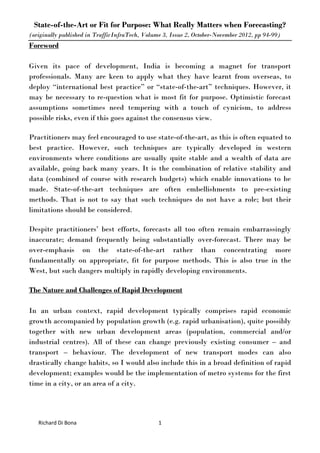 State-of-the-Art or Fit for Purpose: What Really Matters when Forecasting?
(originally published in TrafficInfraTech, Volume 3, Issue 2, October-November 2012, pp 94-99)
Richard Di Bona 1
Foreword
Given its pace of development, India is becoming a magnet for transport
professionals. Many are keen to apply what they have learnt from overseas, to
deploy “international best practice” or “state-of-the-art” techniques. However, it
may be necessary to re-question what is most fit for purpose. Optimistic forecast
assumptions sometimes need tempering with a touch of cynicism, to address
possible risks, even if this goes against the consensus view.
Practitioners may feel encouraged to use state-of-the-art, as this is often equated to
best practice. However, such techniques are typically developed in western
environments where conditions are usually quite stable and a wealth of data are
available, going back many years. It is the combination of relative stability and
data (combined of course with research budgets) which enable innovations to be
made. State-of-the-art techniques are often embellishments to pre-existing
methods. That is not to say that such techniques do not have a role; but their
limitations should be considered.
Despite practitioners’ best efforts, forecasts all too often remain embarrassingly
inaccurate; demand frequently being substantially over-forecast. There may be
over-emphasis on the state-of-the-art rather than concentrating more
fundamentally on appropriate, fit for purpose methods. This is also true in the
West, but such dangers multiply in rapidly developing environments.
The Nature and Challenges of Rapid Development
In an urban context, rapid development typically comprises rapid economic
growth accompanied by population growth (e.g. rapid urbanisation), quite possibly
together with new urban development areas (population, commercial and/or
industrial centres). All of these can change previously existing consumer – and
transport – behaviour. The development of new transport modes can also
drastically change habits, so I would also include this in a broad definition of rapid
development; examples would be the implementation of metro systems for the first
time in a city, or an area of a city.
 