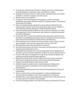 • Work directly with the General Manger to manage all activities of the property
including employees, maintenance, sales, and profit/loss controls.
• Prepared all necessary forecasts; worked closely with Reservations, Front Office
and Sales to maximize occupancy, rate and revenue.
• Identify market and competitors
• Coordinate, direct and manage the hotel operation to achieve maximum
profitability, ensure guest satisfaction, protect the financial aspects of the business
and maintain the building.
• Direct and manage property operations to assure optimum performance and
continual improvement in the five Key Result Areas (guest service, employees,
sales/marketing, property appearance, and profit/financial control).
• Ensure that product quality standards are met in all areas of the hotel as it relates
to the appearance, levels of maintenance and cleanliness; establish and maintain
preventive maintenance.
• Consistently deliver results that contribute to the mission and overall success of
the hotel by accomplishing performance objectives focused on business revenues,
guest and associate satisfaction and effectiveness and efficiencies.
• Oversee the guest service function to ensure corrective action is taken to resolve
guest complaints and ensure that superior guest service is delivered.
• Performed other duties and responsibilities as assigned.
• Developed relationships with clients, return guests, group contacts etc. to provide
maximum personalized guest service.
• Established and maintained close working relationships with all departments of
the hotel to ensure maximum cooperation, productivity, morale and guest service.
• Overview HR matters including interviewing, hiring, training, assigning work,
coaching/counseling and performance appraisals
• Monitored and analyzed the payroll for Rooms Division to ensure maximum
effectiveness towards guests services while realizing full profit potential.
• Prepared and submitted daily/weekly payroll records.
• Handled disciplinary problems and counseled employees. Displayed fair
treatment with respect to disciplinary action and provided supportive
documentations.
• Ensured that qualified personnel were selected, hired and trained in all areas of
responsibility.
• Daily rate and inventory system management, creating and implementing
inventory and rate strategies as well as the management of all channels.
• Performed day to day running of Reception, ensuring check in and check outs ran
smoothly and to all Excellence Hotels standards.
• Ensured all billing procedures were followed correctly and accurately at all times.
 