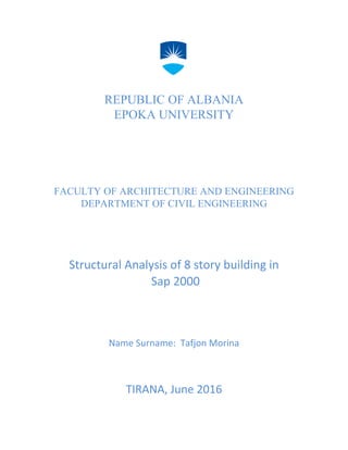 REPUBLIC OF ALBANIA
EPOKA UNIVERSITY
FACULTY OF ARCHITECTURE AND ENGINEERING
DEPARTMENT OF CIVIL ENGINEERING
Structural Analysis of 8 story building in
Sap 2000
Transportation Systems Engineering CE 282
Transportation Systems Engineering CE 282
Name Surname: Tafjon Morina
TIRANA, June 2016
 