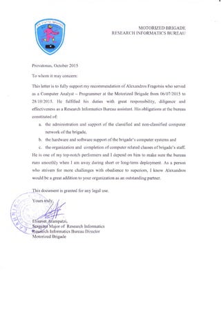 MOTORIZED BRIGADE
RESEARCH INFORMATICS BUREAU
Provatonas, October 2015
To whom it may concern:
This letter is to fully support my recommendation of Alexandras Fragotsis who served
as a Computer Analyst - Programmer at the Motorized Brigade from 06/07/2015 to
28/10/2015. He fulfilled his duties with great responsibility, diligence and
effectiveness as a Research Informatics Bureau assistant. His obligations at the bureau
constituted of:
a. the administration and support of the classified and non-classified computer
network of the brigade,
b. the hardware and software support of the brigade’s computer systems and
c. the organization and completion of computer related classes of brigade’s staff.
He is one of my top-notch performers and I depend on him to make sure the bureau
runs smoothly when I am away during short or long-term deployment. As a person
who strivers for more challenges with obedience to superiors, I know Alexandras
would be a great addition to your organization as an outstanding partner.
This document is granted for any legal use.
Elisavct Arampatzi.
.Sergeant'Major of Research Informatics
-Research Informatics Bureau Director
Motorized Brigade
 
