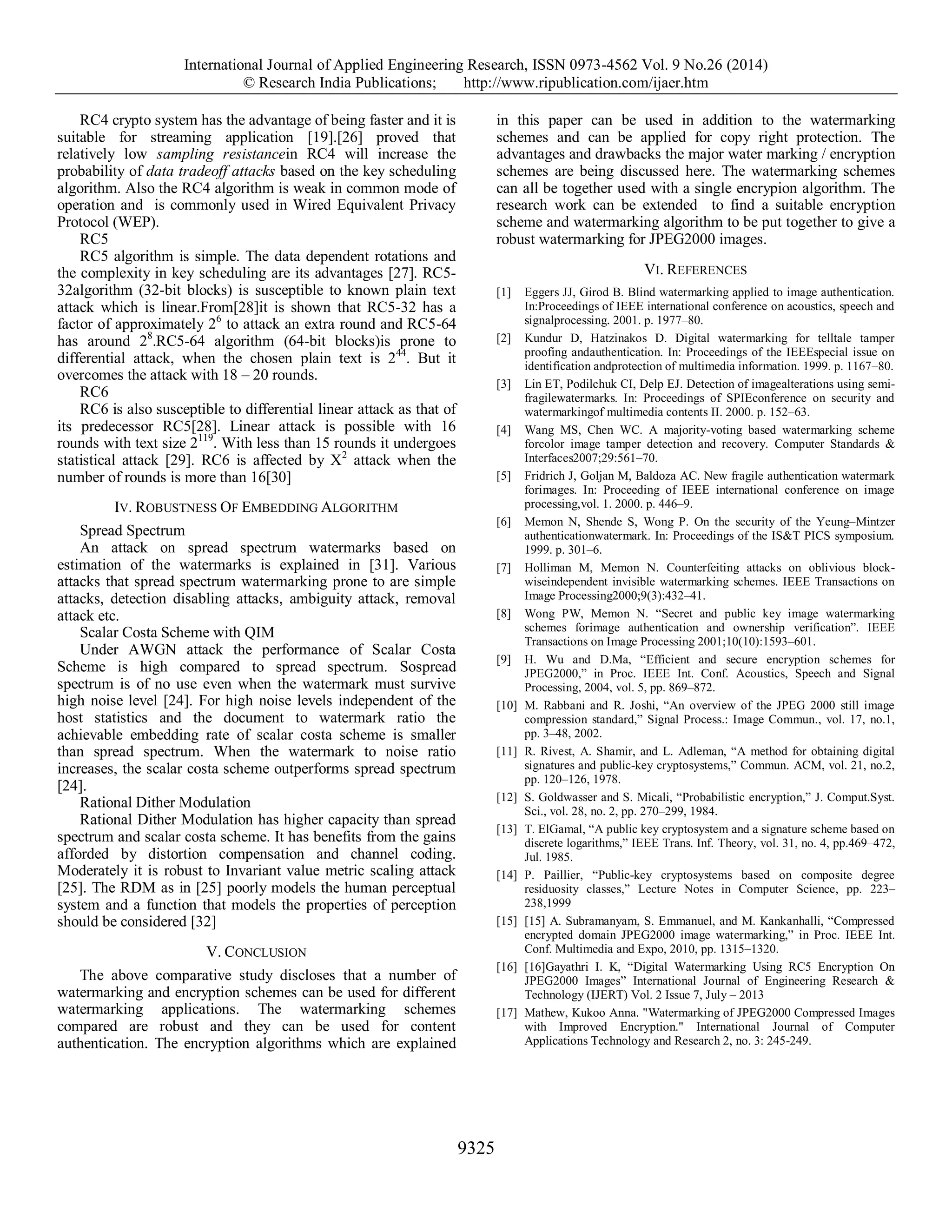 International Journal of Applied Engineering Research, ISSN 0973-4562 Vol. 9 No.26 (2014)
© Research India Publications; http://www.ripublication.com/ijaer.htm
9325
RC4 crypto system has the advantage of being faster and it is
suitable for streaming application [19].[26] proved that
relatively low sampling resistancein RC4 will increase the
probability of data tradeoff attacks based on the key scheduling
algorithm. Also the RC4 algorithm is weak in common mode of
operation and is commonly used in Wired Equivalent Privacy
Protocol (WEP).
RC5
RC5 algorithm is simple. The data dependent rotations and
the complexity in key scheduling are its advantages [27]. RC5-
32algorithm (32-bit blocks) is susceptible to known plain text
attack which is linear.From[28]it is shown that RC5-32 has a
factor of approximately 26
to attack an extra round and RC5-64
has around 28
.RC5-64 algorithm (64-bit blocks)is prone to
differential attack, when the chosen plain text is 244
. But it
overcomes the attack with 18 – 20 rounds.
RC6
RC6 is also susceptible to differential linear attack as that of
its predecessor RC5[28]. Linear attack is possible with 16
rounds with text size 2119
. With less than 15 rounds it undergoes
statistical attack [29]. RC6 is affected by X2
attack when the
number of rounds is more than 16[30]
IV. ROBUSTNESS OF EMBEDDING ALGORITHM
Spread Spectrum
An attack on spread spectrum watermarks based on
estimation of the watermarks is explained in [31]. Various
attacks that spread spectrum watermarking prone to are simple
attacks, detection disabling attacks, ambiguity attack, removal
attack etc.
Scalar Costa Scheme with QIM
Under AWGN attack the performance of Scalar Costa
Scheme is high compared to spread spectrum. Sospread
spectrum is of no use even when the watermark must survive
high noise level [24]. For high noise levels independent of the
host statistics and the document to watermark ratio the
achievable embedding rate of scalar costa scheme is smaller
than spread spectrum. When the watermark to noise ratio
increases, the scalar costa scheme outperforms spread spectrum
[24].
Rational Dither Modulation
Rational Dither Modulation has higher capacity than spread
spectrum and scalar costa scheme. It has benefits from the gains
afforded by distortion compensation and channel coding.
Moderately it is robust to Invariant value metric scaling attack
[25]. The RDM as in [25] poorly models the human perceptual
system and a function that models the properties of perception
should be considered [32]
V. CONCLUSION
The above comparative study discloses that a number of
watermarking and encryption schemes can be used for different
watermarking applications. The watermarking schemes
compared are robust and they can be used for content
authentication. The encryption algorithms which are explained
in this paper can be used in addition to the watermarking
schemes and can be applied for copy right protection. The
advantages and drawbacks the major water marking / encryption
schemes are being discussed here. The watermarking schemes
can all be together used with a single encrypion algorithm. The
research work can be extended to find a suitable encryption
scheme and watermarking algorithm to be put together to give a
robust watermarking for JPEG2000 images.
VI. REFERENCES
[1] Eggers JJ, Girod B. Blind watermarking applied to image authentication.
In:Proceedings of IEEE international conference on acoustics, speech and
signalprocessing. 2001. p. 1977–80.
[2] Kundur D, Hatzinakos D. Digital watermarking for telltale tamper
proofing andauthentication. In: Proceedings of the IEEEspecial issue on
identification andprotection of multimedia information. 1999. p. 1167–80.
[3] Lin ET, Podilchuk CI, Delp EJ. Detection of imagealterations using semi-
fragilewatermarks. In: Proceedings of SPIEconference on security and
watermarkingof multimedia contents II. 2000. p. 152–63.
[4] Wang MS, Chen WC. A majority-voting based watermarking scheme
forcolor image tamper detection and recovery. Computer Standards &
Interfaces2007;29:561–70.
[5] Fridrich J, Goljan M, Baldoza AC. New fragile authentication watermark
forimages. In: Proceeding of IEEE international conference on image
processing,vol. 1. 2000. p. 446–9.
[6] Memon N, Shende S, Wong P. On the security of the Yeung–Mintzer
authenticationwatermark. In: Proceedings of the IS&T PICS symposium.
1999. p. 301–6.
[7] Holliman M, Memon N. Counterfeiting attacks on oblivious block-
wiseindependent invisible watermarking schemes. IEEE Transactions on
Image Processing2000;9(3):432–41.
[8] Wong PW, Memon N. “Secret and public key image watermarking
schemes forimage authentication and ownership verification”. IEEE
Transactions on Image Processing 2001;10(10):1593–601.
[9] H. Wu and D.Ma, “Efficient and secure encryption schemes for
JPEG2000,” in Proc. IEEE Int. Conf. Acoustics, Speech and Signal
Processing, 2004, vol. 5, pp. 869–872.
[10] M. Rabbani and R. Joshi, “An overview of the JPEG 2000 still image
compression standard,” Signal Process.: Image Commun., vol. 17, no.1,
pp. 3–48, 2002.
[11] R. Rivest, A. Shamir, and L. Adleman, “A method for obtaining digital
signatures and public-key cryptosystems,” Commun. ACM, vol. 21, no.2,
pp. 120–126, 1978.
[12] S. Goldwasser and S. Micali, “Probabilistic encryption,” J. Comput.Syst.
Sci., vol. 28, no. 2, pp. 270–299, 1984.
[13] T. ElGamal, “A public key cryptosystem and a signature scheme based on
discrete logarithms,” IEEE Trans. Inf. Theory, vol. 31, no. 4, pp.469–472,
Jul. 1985.
[14] P. Paillier, “Public-key cryptosystems based on composite degree
residuosity classes,” Lecture Notes in Computer Science, pp. 223–
238,1999
[15] [15] A. Subramanyam, S. Emmanuel, and M. Kankanhalli, “Compressed
encrypted domain JPEG2000 image watermarking,” in Proc. IEEE Int.
Conf. Multimedia and Expo, 2010, pp. 1315–1320.
[16] [16]Gayathri I. K, “Digital Watermarking Using RC5 Encryption On
JPEG2000 Images” International Journal of Engineering Research &
Technology (IJERT) Vol. 2 Issue 7, July – 2013
[17] Mathew, Kukoo Anna. "Watermarking of JPEG2000 Compressed Images
with Improved Encryption." International Journal of Computer
Applications Technology and Research 2, no. 3: 245-249.
 