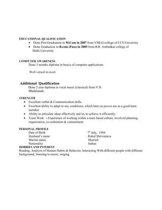 EDUCATIONAL QUALIFICATION
• Done Post Graduation in M.Com in 2007 from VMLG college of CCS University
• Done Graduation in B.com (Pass) in 2005 from B.R. Ambedkar college of
Delhi University
COMPUTER AWARENESS
Done 3 months diploma in basics of computer applications
Well versed in excel.
Additional Qualification
Done 2 year diploma in vocal music (classical) from V.N.
Bhatkhande.
STRENGTH
• Excellent verbal & Communication skills.
• Excellent ability to adapt to any conditions, which later on proves me as a good team
member.
• Ability to articulate ideas effectively and try to achieve it efficiently.
• Team Work - Experience of working within a team based culture, involved planning,
organization, co-ordination & commitment.
PERSONAL PROFILE
Date of Birth 7th
July, 1984
Husband’s name Rahul Shrivastava
Marital status Married
Nationality Indian
HOBBIES AND INTEREST
Reading, Analysis of Human Habits & Behavior, Interacting With different people with different
background, listening to music, singing.
 