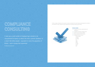 It took was a small number of employee log-in details to be
compromised for hackers to obtain the entire customer database. As
a result 128 million people – equivalent to twice the population of
Britain – had to change their passwords!
The eBay Hack, May 2014
Si offers a range of compliance services based on industry best practices. Our lead compliance advisors/auditors are leaders in
their field and in certain instances are sector specialists such us banking, finance and government.
Services include:
•	 Compliance consulting, implementation and
management
•	 Compliance certification readiness audits
•	 Business continuity planning (BCP)
•	 Security awareness and ITIL training
•	 Compliance services covering:
		 - ISO 27001:2005
		 - ISO 2000
		 - BS 25999
		 - ITIL
		 - COBIT
		 - HIPAA
		 - PCI DSS
		 - SAS 70
		 - SOX
 
