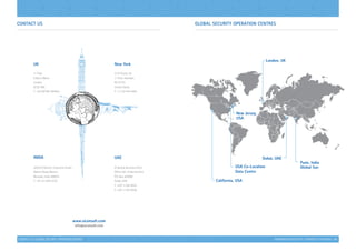 INFORMATION SECURITY | CAPABILITY STATEMENT | 41
INDIA
305/310 Owner’s Industrial Estate
Gabriel Road, Mahim,
Mumbai, India 400016
T: +91 22 2445 4725
UK
1st
Floor
6 Bevis Marks
London
EC3A 7BA
T: +44 (0)7481 804622
Contact Us GLOBAL SECURITY OPERATION CENTRES
California, USA
USA Co-Location
Data Centre
New Jersey,
USA
Dubai, UAE
Pune, India
Global Soc
www.siconsult.com
info@siconsult.com
UAE
Al Barsha Business Point
Office 501, Al Barsha One
P.O. Box 283996
Dubai, UAE
T: +971 4 354 9535
F: +971 4 354 9536
London, UK
CONTACT US | GLOBAL SECURITY OPERATION CENTRES
New York
2137 Route-35
1st
Floor Holmdel,
NJ 07733
United States
T: +1 732 444 4404
 