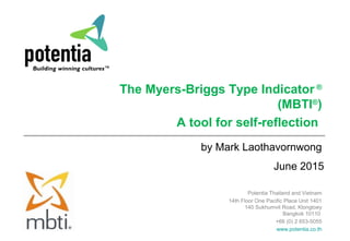 June 2015
The Myers-Briggs Type Indicator ®
(MBTI®
)
A tool for self-reflection
by Mark Laothavornwong
Potentia Thailand and Vietnam
14th Floor One Pacific Place Unit 1401
140 Sukhumvit Road, Klongtoey
Bangkok 10110
+66 (0) 2 653-5055
www.potentia.co.th
 