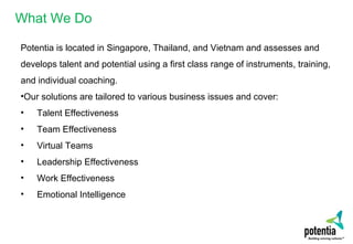 What We Do
Potentia is located in Singapore, Thailand, and Vietnam and assesses and
develops talent and potential using a first class range of instruments, training,
and individual coaching.
•Our solutions are tailored to various business issues and cover:
• Talent Effectiveness
• Team Effectiveness
• Virtual Teams
• Leadership Effectiveness
• Work Effectiveness
• Emotional Intelligence
 