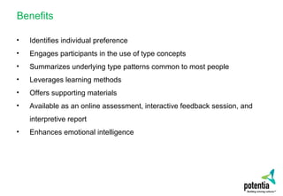 Benefits
• Identifies individual preference
• Engages participants in the use of type concepts
• Summarizes underlying type patterns common to most people
• Leverages learning methods
• Offers supporting materials
• Available as an online assessment, interactive feedback session, and
interpretive report
• Enhances emotional intelligence
 
