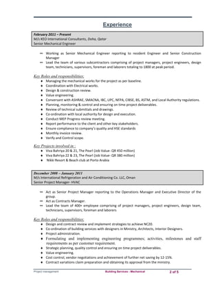 Experience 
February 2011 – Present 
M/s KEO International Consultants, Doha, Qatar 
Senior Mechanical Engineer 
∞ Working as Senior Mechanical Engineer reporting to resident Engineer and Senior Construction 
Manager 
∞ Lead the team of various subcontractors comprising of project managers, project engineers, design 
team, technicians, supervisors, foreman and laborers totaling to 1800 at peak period. 
Key Roles and responsibilities: 
 Managing the mechanical works for the project as per baseline. 
 Coordination with Electrical works. 
 Design & construction review. 
 Value engineering. 
 Conversant with ASHRAE, SMACNA, IBC, UPC, NFPA, CIBSE, BS, ASTM, and Local Authority regulations. 
 Planning, monitoring & control and ensuring on time project deliverables. 
 Review of technical submittals and drawings. 
 Co‐ordination with local authority for design and execution. 
 Conduct MEP Progress review meeting. 
 Report performance to the client and other key stakeholders. 
 Ensure compliance to company’s quality and HSE standards 
 Monthly invoice review. 
 Verify and Control scope. 
Key Projects involved in : 
 Viva Bahriya 20 & 21, The Pearl (Job Value‐ QR 450 million) 
 Viva Bahriya 22 & 23, The Pearl (Job Value‐ QR 380 million) 
 Nikki Resort & Beach club at Porto Arabia 
December 2008 – January 2011 
M/s International Refrigeration and Air Conditioning Co. LLC, Oman 
Senior Project Manager‐ HVAC 
∞ Act as Senior Project Manager reporting to the Operations Manager and Executive Director of the 
group. 
∞ Act as Contracts Manager. 
∞ Lead the team of 400+ employee comprising of project managers, project engineers, design team, 
technicians, supervisors, foreman and laborers 
Key Roles and responsibilities: 
 Design and contract review and implement strategies to achieve NC20. 
 Co‐ordination of building services with designers in Ministry, Architects, Interior Designers. 
 Project administration. 
 Formulating and implementing engineering programmes; activities, milestones and staff 
requirements as per customer requirement. 
 Strategic planning, quality control and ensuring on time project deliverables. 
 Value engineering. 
 Cost control, vendor negotiations and achievement of further net saving by 12‐15%. 
 Contract variations claim preparation and obtaining its approval from the ministry. 
Project management Building Services - Mechanical 2 of 5 
 