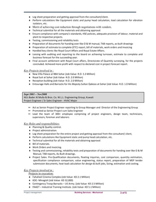  Log sheet preparation and getting approval from the consultant/client. 
 Perform calculations like Equipment static and pump head calculation, load calculation for vibration 
isolators, etc. 
 Merit of achieving cost reduction through negotiations with vendors. 
 Technical submittal for all the materials and obtaining approval. 
 Ensure compliance with company’s standards, HSE policies, adequate provision of labour, material and 
plant to respective projects. 
 Testing, commissioning and reliability tests 
 Preparation of documents for handing over like O & M manual, TAB reports, as‐built drawings 
 Preparation of estimate to complete (ETC) report, bill of materials, work orders and Invoicing 
 Handled key clients like Royal Court Affairs and Royal Estate Affairs. 
 Liaising with auditing and reporting to the board on achieving turnover, estimate to complete and 
business forecast for the succeeding year. 
 Final account settlement with Royal Court affairs, Directorate of Quantity surveying, for the projects 
concluded. Achieved more profit with respect to declared cost in project forecast report. 
Key Projects involved in : 
 New Villa Palace at BBA Sohar (Job Value‐ R.O. 5.3 Million) 
 Royal Suit at Sohar (Job Value‐ R.O. 2.0 Million) 
 Reception building (Job Value‐ R.O. 2.0 Million) 
 Entourage Halls and Barracks for His Majesty Sultan Qaboos at Sohar (Job Value‐ R.O. 1.0 Million) 
Sept 2003 – Nov2008 
M/s Bader Al Mulla & Bros. Co. W.L.L. Engineering Group, Kuwait 
Project Engineer / Sr Sales Engineer ‐ HVAC Major 
∞ Act as Senior Project Engineer reporting to Group Manager and Director of the Engineering Group 
∞ Promoted as Senior Project cum Sales Engineer 
∞ Lead the team of 300+ employee comprising of project engineers, design team, technicians, 
supervisors, foreman and laborers 
Key Roles and responsibilities: 
 Planning & Quality control. 
 Project administration. 
 Log sheet preparation for the entire project and getting approval from the consultant/ client, 
 Perform calculations like Equipment static and pump head calculation, etc. 
 Technical submittal for all the materials and obtaining approval. 
 Bill of materials. 
 Work Orders and Invoicing. 
 Testing and commissioning, reliability tests and preparation of documents for handing over like O & M 
Manual, TAB reports, As‐Built drawings. 
 Project Sales: Pre‐Qualification documents, floating inquiries, cost comparison, quantity estimation, 
specification compliance comparison, value engineering, status report, preparation of MEP tender 
submission documents, heat load calculation for design & built jobs, Sizing, estimation and costing. 
Key Projects involved in : 
Projects in execution: 
 Fahaheel Cinema Complex (Job Value‐ KD 2.1 Million) 
 KOC‐ Minagish (Job Value‐ KD 32,000) 
 Contingency Troop Barracks – US Army. (Job Value‐ KD 2.5 Million) 
 PAAET – Industrial Training Institute. (Job Value‐ KD 5.1 Million) 
Project management Building Services - Mechanical 3 of 5 
 