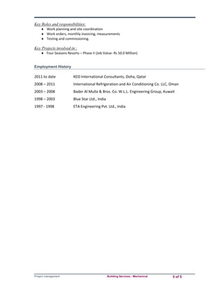Key Roles and responsibilities: 
 Work planning and site coordination 
 Work orders, monthly invoicing, measurements 
 Testing and commissioning. 
Key Projects involved in : 
 Four Seasons Resorts – Phase II (Job Value‐ Rs 50.0 Million) 
Employment History 
2011 to date KEO International Consultants, Doha, Qatar 
2008 – 2011 International Refrigeration and Air Conditioning Co. LLC, Oman 
2003 – 2008 Bader Al Mulla & Bros. Co. W.L.L. Engineering Group, Kuwait 
1998 – 2003 Blue Star Ltd., India 
1997 ‐ 1998 ETA Engineering Pvt. Ltd., India 
Project management Building Services - Mechanical 5 of 5 
