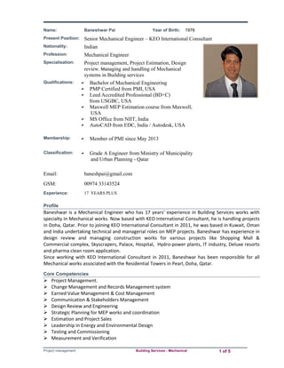 Name: Baneshwar Pai Year of Birth: 1976 
Present Position: Senior Mechanical Engineer – KEO International Consultant 
Nationality: Indian 
Profession: Mechanical Engineer 
Specialisation: Project management, Project Estimation, Design 
review, Managing and handling of Mechanical 
systems in Building services 
Qualifications:  Bachelor of Mechanical Engineering 
 PMP Certified from PMI, USA 
 Leed Accredited Professional (BD+C) 
from USGBC, USA 
 Maxwell MEP Estimation course from Maxwell, 
USA 
 MS Office from NIIT, India 
 AutoCAD from EDC, India / Autodesk, USA 
Membership:  Member of PMI since May 2013 
Classification:  Grade A Engineer from Ministry of Municipality 
and Urban Planning - Qatar 
Email: baneshpai@gmail.com 
GSM: 00974 33143524 
Experience: 17 YEARS PLUS 
Profile 
Baneshwar is a Mechanical Engineer who has 17 years’ experience in Building Services works with 
specialty in Mechanical works. Now based with KEO International Consultant, he is handling projects 
in Doha, Qatar. Prior to joining KEO International Consultant in 2011, he was based in Kuwait, Oman 
and India undertaking technical and managerial roles on MEP projects. Baneshwar has experience in 
design review and managing construction works for various projects like Shopping Mall & 
Commercial complex, Skyscrapers, Palace, Hospital, Hydro‐power plants, IT industry, Deluxe resorts 
and pharma clean room application. 
Since working with KEO International Consultant in 2011, Baneshwar has been responsible for all 
Mechanical works associated with the Residential Towers in Pearl, Doha, Qatar. 
Core Competencies 
 Project Management. 
 Change Management and Records Management system 
 Earned Value Management & Cost Management 
 Communication & Stakeholders Management 
 Design Review and Engineering 
 Strategic Planning for MEP works and coordination 
 Estimation and Project Sales 
 Leadership in Energy and Environmental Design 
 Testing and Commissioning 
 Measurement and Verification 
Project management Building Services - Mechanical 1 of 5 
 