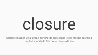 closure
Closure é quando uma função "lembra" do seu escopo léxico mesmo quando a
função é executada fora do seu escopo léxico.
 