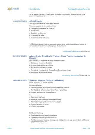 Currículum vítae Rodríguez Hernández Fernando
vez se produjo el regreso a España, seguí con las funciones desde la distancia siempre con la
colaboración de mi partner.
01/06/2014–31/05/2016 Jefe de Proyecto
2mcGroup, Las Palmas de Gran canaria (España)
Partner en proyecto de comercio electrónico.
▪ Definición y Presentación del Proyecto.
▪ Planificación.
▪ Establecer los Objetivos.
▪ Supervisión de Tareas.
▪ Implementación de soluciones.
*NOTA: Esta empresa ha sido un colaborador externo con el que yo contacté para el soporte de
comercio electrónico a la hora de trabajar con Grupo Jesuman
Documento(s) relacionado(s) 2mcGroup.pdf
09/01/2016–13/04/2016 Adjunto Director Contabilidad y Finanzas - Jefe de Proyecto Investigación de
Mercado
Las Chafiras S.A., San Miguel de Abona, Tenerife (España)
▪ Elaboración de Asientos Contables.
▪ Apoyo al Departamento de Compras.
▪ Actualización de Tarifas de Clientes.
▪ Proyecto de Investigación de Mercado Sobre Competencia directa.
▪ Elaboración de Informes de ventas.
Documento(s) relacionado(s) Chafiras S.A..pdf
09/09/2013–31/12/2015 Supervisor de Ventas y Manager de Marketing
Grupo Jesuman S.A., Tenerife (España)
En Cuanto a Ventas:
▪ Dimensionamiento del equipo en Función del Mercado potencial.
▪ Planificación de la Actividad una Corto, Medio y Largo Plazo.
▪ Preparar pronósticos de Ventas y Gastos.
▪
▪ Optimización de Rutas.
▪ Investigar, sugerir y elaborarPlanes Promocionales.
▪ Reporte Diario y despacho semanal con su equipo.
▪ Acompañamientos de ventas
▪ Control y Seguimiento
En Cuanto l Marketing:
▪ Diseñar e implementar el plan de marketing
▪ Definir las Estrategias de Comercialización
▪ Planificar, elaborar y Gestionar el presupuesto del departamento, bajo uno standards de Eficiencia
y Optimización de recursos.
29/11/16 © Unión Europea, 2002-2016 | http://europass.cedefop.europa.eu Página 2 / 10
 