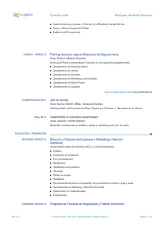 Currículum vítae Rodríguez Hernández Fernando
▪ Analizar Acciones y evaluar v Controlar y los Resultados de las Mismas
▪ Dirigir y Liderar el equipo de Trabajo
▪ Análisis de la Competencia
11/04/2011–16/04/2012 Training Intensivo, adjunto Directores de Departamento
Grupo El Arbol, Valladolid (España)
En Grupo El Árbol él Desarrollado Funciones En Los Siguientes departamentos:
▪ Departamento de Auditoría Interna
▪ Departamento de Ventas
▪ Departamento de Compras
▪ Departamento de Marketing y comunicación
▪ Departamento de Marca Propia
▪ Departamento de Logística
Documento(s) relacionado(s) GrupoElArbol.pdf
01/04/2010–06/04/2011 Jefe de Ventas
Grupo Auchan, Madrid - Bilbao - Zaragoza (España)
He Desarrollado las Funciones de Dirigir, Organizar y Controlar un Departamento de Ventas
2004–2010 Colaborador en períodos vacacionales
Grupo Jesuman, Tenerife (España)
Desarrollé competencias en auditoría, ventas y marketing en el punto de venta.
EDUCACIÓN Y FORMACIÓN
09/10/2012–22/07/2016 Dirección y Creación de Empresas + Marketing y Dirección
Comercial
Universidad Europea De Canarias (UEC), La Orotava (España)
▪ Iniciativa
▪ Resolución de problemas
▪ Toma de decisiones
▪ Planificación
▪ Habilidades comunicativas
▪ Liderazgo
▪ Trabajo en equipo
▪ Flexibilidad
▪ Conocimientos del sector empresarial y de su contexto económico, legal y social
▪ Conocimientos en Marketing y Dirección Comercial
▪ Colaboración en multinacionales
▪ Emprendedor
23/09/2016–26/09/2016 Programa de Técnicas de Negociación y Talento Comercial
29/11/16 © Unión Europea, 2002-2016 | http://europass.cedefop.europa.eu Página 3 / 10
 