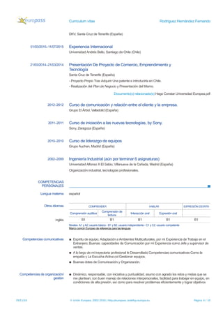 Currículum vítae Rodríguez Hernández Fernando
DKV, Santa Cruz de Tenerife (España)
01/03/2015–11/07/2015 Experiencia Internacional
Universidad Andrés Bello, Santiago de Chile (Chile)
21/03/2014–21/03/2014 Presentación De Proyecto de Comercio, Emprendimiento y
Tecnología
Santa Cruz de Tenerife (España)
- Proyecto Propio Tras Adquirir Una patente e introducirla en Chile.
- Realización del Plan de Negocio y Presentación del Mismo.
Documento(s) relacionado(s) Hago Constar Universidad Europea.pdf
2012–2012 Curso de comunicación y relación entre el cliente y la empresa.
Grupo El Árbol, Valladolid (España)
2011–2011 Curso de iniciación a las nuevas tecnologías, by Sony.
Sony, Zaragoza (España)
2010–2010 Curso de liderazgo de equipos
Grupo Auchan, Madrid (España)
2002–2009 Ingeniería Industrial (aún por terminar 6 asignaturas)
Universidad Alfonso X El Sabio, Villanueva de la Cañada, Madrid (España)
Organización industrial, tecnologías profesionales.
COMPETENCIAS
PERSONALES
Lengua materna español
Otros idiomas COMPRENDER HABLAR EXPRESIÓN ESCRITA
Comprensión auditiva
Comprensión de
lectura
Interacción oral Expresión oral
inglés B1 B1 B1 B1 B1
Niveles: A1 y A2: usuario básico - B1 y B2: usuario independiente - C1 y C2: usuario competente
Marco común Europeo de referencia para las lenguas
Competencias comunicativas ▪ Espíritu de equipo; Adaptación a Ambientes Multiculturales, por mi Experiencia de Trabajo en el
Extranjero; Buenas: capacidades de Comunicación por mi Experiencia como Jefe y supervisor de
ventas.
▪ A lo largo de mi trayectoria profesional le Desarrollado Competencias comunicativas Como la
empatía y La Escucha Activa col Gestionar equipos.
▪ Buenas dotes de Comunicación y Organización.
Competencias de organización/
gestión
▪ Dinámico, responsable, con iniciativa y puntualidad, asumo con agrado los retos y metas que se
me plantean; con buen manejo de relaciones interpersonales, facilidad para trabajar en equipo, en
condiciones de alta presión, así como para resolver problemas eficientemente y lograr objetivos
29/11/16 © Unión Europea, 2002-2016 | http://europass.cedefop.europa.eu Página 4 / 10
 