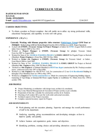Page 1 of 3
CURRICULUM VITAE
RAJESH KUMAR SINGH
B.E (Civil)
Mobile: 09926900899,
E-mail: rajesh1703@yahoo.com, rajesh19011971@gmail.com 12.04.2015
CAREER OBJECTIVES:
 To obtain a position as Project completer that will enable me to utilize my strong professional skills,
educational background, and capability to work well with group.
EXPERIENCE ( 20 yr’s )
Currently Working with Khanna properties infra structure (Sukh-Sagar Group) GSM Trust at
Jabalpur( Medical collage & 800 bed Medical Hospital From Dec 2012 to Till Date.As a (AGM –Project Operation)
 Worked with EWDPL (Treasure Group) Sr.Project Manager at Indore for ITMC (Lagest Mall of central
india) from Auguest 2009 to Nov 2012.
 Worked as Project Manager in EWDPL (Treasure Group) for jabalpur Treasure Island,
From Jan 2007 to August 2009.
 Worked for State of Art GLOBAL PAGODA-PHASE-I In ESSEL GROUP.for Pagoda Project at Borivali
(Mumbai), Project Engineer. (From May 2005 TO Dec 2006).
 Worked as Senior site Engineer in EWDPL (Treasure Group) for Treasure Island at Indore ,
From March 2004 to April 2005.
 Worked for State of Art GLOBAL PAGODA PHASE-II In ESSEL GROUP for Project at Borivali
(Mumbai) Site Engineer.(May 1998 TO March 2004).
 Worked as a Site Engineer at Mulund (Mumbai) in BEST bus depot construction By Mr. Pradeep assudani
(Govt. contractor) from July 1997 to May1998)
 Worked as a site Engineer for AKCB PVT. Ltd. For construction of 12 nos G+6 Residential Building In
Kharghar (Navi Mumbai) from oct 1996 to May 1997)
 Worked as a Engineer for Varsha construction co. Dhule for construction of Engineering Building Jalgaon,
Gunnating of Tapi Bridge at Sahada,ESR-Water supply Pipeline at wadibhokar Nr. Dhule (from Dec 1994 to
october 1996.
JOB PROFILE
 Project Monitoring co-ordination with design team, architect & consultants.
 Day to day Material Management & Execution of Project activity as per schedule.
 Preparation of time line schedule for construction activity & its Analysis.
 Checking of all vendors bill as per the work order and actual execution.
 Technical aspects of the Project execution.
 Complete material inventory report for Projects
JOB RESPONSIBILITY
 Work planning and site execution planning. Supervise and manage the overall performance
of staff in his department.
 Analyzing, reporting, giving recommendations and developing strategies on how to
improve quality and quantity.
 Achieve business and organization goals, visions and objectives.
 Identifying problems, creating choices and providing alternatives courses of actions.
 