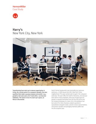 1Harry's
Case Study
Harry's
New York City, New York
Transitioning from start-up to mature organization is
tricky. At a certain point in a company’s growth, the very
qualities that make a young company successful—e.g.,
growth at all costs and a 24/7 work ethic—can become
liabilities. The same is true of a start-up’s space, as
Harry’s discovered.
Harry’s former headquarters was essentially one cavernous
workroom, a 3,000-square-foot loft in New York’s SoHo
neighborhood. The space worked well enough in the company’s
early days. The open office lent itself to interaction, and, because
there weren’t many employees, there was enough space for
people to separate themselves from the fray. But by the time
the company had grown to a team of 65, the workplace had
lost some of its charm. Business analysts squinted at
spreadsheets alongside chatty customer service representatives,
and product samples and packaging materials spilled over
into the reception area.
 