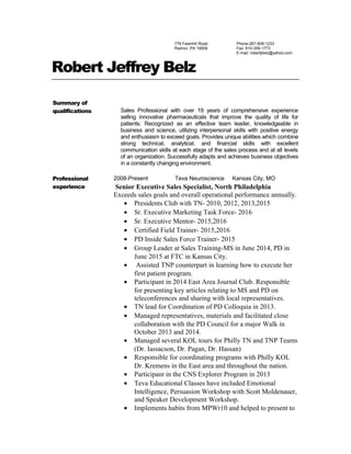 776 Fawnhill Road
Radnor, PA 19008
Phone:267-909-1233
Fax: 610-359-1773
E-mail: robertjbelz@yahoo.com
Robert Jeffrey Belz
Summary of
qualifications Sales Professional with over 19 years of comprehensive experience
selling innovative pharmaceuticals that improve the quality of life for
patients. Recognized as an effective team leader, knowledgeable in
business and science, utilizing interpersonal skills with positive energy
and enthusiasm to exceed goals. Provides unique abilities which combine
strong technical, analytical, and financial skills with excellent
communication skills at each stage of the sales process and at all levels
of an organization. Successfully adapts and achieves business objectives
in a constantly changing environment.
Professional
experience
2008-Present Teva Neuroscience Kansas City, MO
Senior Executive Sales Specialist, North Philadelphia
Exceeds sales goals and overall operational performance annually.
• Presidents Club with TN- 2010, 2012, 2013,2015
• Sr. Executive Marketing Task Force- 2016
• Sr. Executive Mentor- 2015,2016
• Certified Field Trainer- 2015,2016
• PD Inside Sales Force Trainer- 2015
• Group Leader at Sales Training-MS in June 2014, PD in
June 2015 at FTC in Kansas City.
• Assisted TNP counterpart in learning how to execute her
first patient program.
• Participant in 2014 East Area Journal Club. Responsible
for presenting key articles relating to MS and PD on
teleconferences and sharing with local representatives.
• TN lead for Coordination of PD Colloquia in 2013.
• Managed representatives, materials and facilitated close
collaboration with the PD Council for a major Walk in
October 2013 and 2014.
• Managed several KOL tours for Philly TN and TNP Teams
(Dr. Iassacson, Dr. Pagan, Dr. Hassan)
• Responsible for coordinating programs with Philly KOL
Dr. Kremens in the East area and throughout the nation.
• Participant in the CNS Explorer Program in 2013
• Teva Educational Classes have included Emotional
Intelligence, Persuasion Workshop with Scott Moldenauer,
and Speaker Development Workshop.
• Implements habits from MPWr10 and helped to present to
 