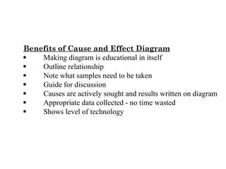 Benefits of Cause and Effect Diagram
 Making diagram is educational in itself
 Outline relationship
 Note what samples need to be taken
 Guide for discussion
 Causes are actively sought and results written on diagram
 Appropriate data collected - no time wasted
 Shows level of technology
 