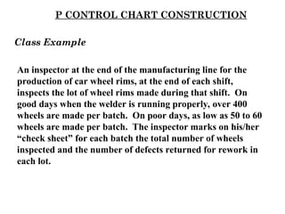 P CONTROL CHART CONSTRUCTION
An inspector at the end of the manufacturing line for the
production of car wheel rims, at the end of each shift,
inspects the lot of wheel rims made during that shift. On
good days when the welder is running properly, over 400
wheels are made per batch. On poor days, as low as 50 to 60
wheels are made per batch. The inspector marks on his/her
“check sheet” for each batch the total number of wheels
inspected and the number of defects returned for rework in
each lot.
Class Example
 