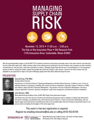 SUPPLY CHAIN
RISK
MANAGING
November 13, 2015 • 11:30 a.m. – 2:00 p.m.
The Hub at One Innovation Place • SIU Research Park
1745 Innovation Drive, Carbondale, Illinois 62903
With the upcoming/pending changes to the ISO 9001:2015 standards, businesses are becoming increasingly aware of the need to identify and understand
the risks within their supply chain. While a business might not be working toward certification to the new standard, many companies use these standards
as benchmarks for “best practices” within their organization or industry. Managing Supply Chain Risk focuses on the development of a risk management
program to identify, manage and, ideally, mitigate unacceptable risks within the company’s value network. Several of the initial concepts and tools
adaptable by any organization to begin on the path of Managing Supply Chain Risk will be addressed during this event.
PRESENTERS
Greg DeYong, PhD MBA
Greg DeYong is an Assistant Professor of Operations Management at Southern Illinois University. In addition to over 15 years of
industrial experience in purchasing, scheduling, ERP systems and factory management, Greg holds a degree in Chemistry, an MBA,
and a Master’s degree and PhD in Operations Management. Greg teaches in the area of Operations Management, focusing on
computer applications in business, operations management, supply chain management, and advanced operations management.
John Remsey has more than 20 years of business and manufacturing experience with an emphasis on Supply Chain Optimization,
Information Technology, Lean Manufacturing, and Production Control. Based on a Theory of Constraints methodology, John can
improve supply chain performance by quantifying the needs of the extended supply chain and focusing on improving the points in the
process which are impeding the throughput of the entire supply chain.
John Remsey, MBA
Southern Illinois University
Illinois Manufacturing Excellence Center & NIST-MEP Supply Chain Optimization Program
This event is free but registration is required.
Register by emailing innovation@siu.edu or calling (618) 453-6754
SPONSORED BY Illinois Manufacturing Excellence Center, SIU Center for Delta Studies,
SIU Research Park, SIU College of Business
 