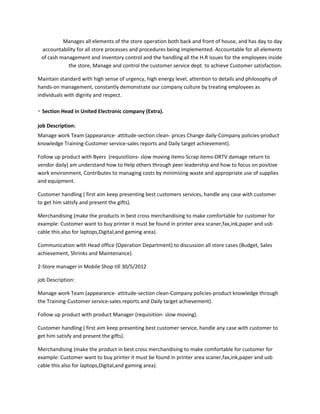 Manages all elements of the store operation both back and front of house, and has day to day
accountability for all store processes and procedures being implemented. Accountable for all elements
of cash management and inventory control and the handling all the H.R issues for the employees inside
the store, Manage and control the customer service dept. to achieve Customer satisfaction.
Maintain standard with high sense of urgency, high energy level, attention to details and philosophy of
hands-on management, constantly demonstrate our company culture by treating employees as
individuals with dignity and respect.
- Section Head in United Electronic company (Extra).
job Description:
Manage work Team (appearance- attitude-section clean- prices Change daily-Company policies-product
knowledge Training-Customer service-sales reports and Daily target achievement).
Follow up product with Byers (requisitions- slow moving items-Scrap items-DRTV damage return to
vendor daily) am understand how to Help others through peer leadership and how to focus on positive
work environment, Contributes to managing costs by minimizing waste and appropriate use of supplies
and equipment.
Customer handling ( first aim keep presenting best customers services, handle any case with customer
to get him satisfy and present the gifts).
Merchandising (make the products in best cross merchandising to make comfortable for customer for
example: Customer want to buy printer it must be found in printer area scaner,fax,ink,paper and usb
cable this also for laptops,Digital,and gaming area).
Communication with Head office (Operation Department) to discussion all store cases (Budget, Sales
achievement, Shrinks and Maintenance).
2-Store manager in Mobile Shop till 30/5/2012
job Description:
Manage work Team (appearance- attitude-section clean-Company policies-product knowledge through
the Training-Customer service-sales reports and Daily target achievement).
Follow up product with product Manager (requisition- slow moving).
Customer handling ( first aim keep presenting best customer service, handle any case with customer to
get him satisfy and present the gifts).
Merchandising (make the product in best cross merchandising to make comfortable for customer for
example: Customer want to buy printer it must be found in printer area scaner,fax,ink,paper and usb
cable this also for laptops,Digital,and gaming area).
 