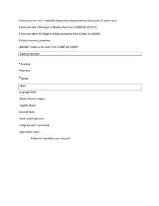 Communication with Head office(operation department) to discussion all store cases.
3-Assistant store Manager in Mobile shop from 3/2009 till 12/2010.
4-Assistant store Manager in Adidas Company from 6/2007 till 3/2009.
5-Sales in some companies:
(ADIDAS-Timberland-Levis) from 2/2005 till 5/2007
Fields of interest
® Reading
®Internet
®Sports
Skills
Language Skills:
-Arabic: Native tongue
-English: Good
General Skills:
-work under pressure.
-Integrate with team work.
-lead a team work.
Reference available upon request.
 