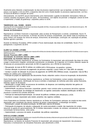 Atualmente estou liderando a reestruturação da área de processo organizacionais que se reportava ao diretor financeiro e
passou a se reportar a mim em 2016, a respectiva área tem como missão desafiar os processos organizacionais com foco
na busca de eficiência e redução de custos.
Adicionalmente, em mar/2016 assumi interinamente como Administrador a gestão do laboratório farmacêutico Nortis em
Londrina (empresa de pequeno porte com aprox.. 60 funcionários), com objetivo de promover a integração cultural do Aché
e implementar o modelo de governança corporativa pratica no Aché.
TBSERVIÇOS Ltda. 10/2009 – 02/2010
Empresa do ramo de prestação de serviços nas áreas de gestão de frota, lim peza predial,hospitalar, etc.,com faturamento aprox.. R$
200 milhões e aprox.. 5000 funcionários.
Gerente de Controladoria
Reportando-se ao Diretor Financeiro e responsável pelas as áreas de Planejamento e controle, contabilidade, fiscal e TI,
liderando uma equipe de 22 pessoas, no formato de centro de serviços compartilhado, pois atende todas as empresas do
grupo Partisil, com atuação nos ramos de serviços, fornecimento de alimentação, construção civil, exploração de petróleo,
fazenda agrícola e pecuária.
Atuando na liderança 03 projetos: SPED contábil e Fiscal, reestruturação das áreas de contabilidade, fiscal e TI e o
planejamento e orçamento de 2010.
CLARO S.A. 05/2005 a 07/2009
Empresa do ramo de telecomunicações com mais de 40 milhões de clientes e faturamento aproximado de R$ 12 bilhões anuais e aprox..
9000 funcionários.
Gerente Financeiro (2007 a 2009)
Coordenador de Controles Internos (2005 a 2007)
Especialista em Controles Internos (2005)
Como Gerente Financeiro reportando-se ao Diretor de Controladoria fui responsável pela estruturação das áreas de contas
a pagar e recebimento integrado centralizado (centralizando as atividades de 9 regionais em 6 meses), liderando equipe de
20 pessoas em processamento aproximado de 600 mil pagamentos ano e R$ 8bi em desembolso.
cedores de aparelhos celulares.
6
milhões em créditos junto a fornecedores.
Como Coordenador de Controles Internos reportando-se ao Diretor de Controladoria conduzi projetos relacionados a
mapeamento de processos, identificação de riscos e controles e implantação de melhorias para evitar perdas financeiras,
liderando equipe de 06 pessoas.
aproximadamente 40% da verba anual.
de políticas financeiras corporativas gerando maior controle sobre os processos decisórios regionais.
processos e ausência de controles eficientes.
ndimento a SOX.
Como Especialista em Controles Internos reportando-se ao Diretor de Controladoria participou da criação da área sendo
responsável pela contratação dos demais membros da equipe e desenvolvendo a metodologia de trabalho.
reduzindo os gastos em aproximadamente R$ 10 milhões relacionados à revisão de contratos, cancelamento de compras,
concentração de fornecimentos, entre outros.
VIVO S.A. 01/2004 a 05/2005
Empresa do ramo de telecomunicações com mais de 46 milhões de clientes e faturamento aproximado de R$ 16 bilhões anuais.
Auditor Interno Financeiro Sênior
Reportando-se ao Gerente de Auditoria Financeira foi responsável pelo processo de mapeamento dos processos
financeiros e monitoramento de indicadores financeiros para atendimento a SOX.
 