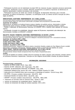 e financeiros, identificando riscos e controles, efetuando procedimentos de auditoria e reportando as deficiências em
relatórios apresentados a diretoria da empresa e aos acionistas.
observando os critérios de Governança Corporativa, as certificações do 20F, os critérios da SOX e instrução da CVM e
regras da ANATEL.
ERNST&YOUNG AUDITORES INDEPENDENTES S/C 11/2002 a 01/2004
Uma das quatro líderes mundiais no ramo de auditoria,com mais de 1000 funcionários no Brasil.
Principais clientes:Alstom S.A., MC Donald´s,Bombardier,Leroy Merlin,Dell computadores e Laboratório Stiefel.
Supervisor de Auditoria
Reportando-se ao Gerente de Auditoria Externa conduziu trabalhos de auditoria externa, direcionados a clientes
internacionais (EUA e França), em IFRS e US GAAP liderando equipes de 3 a 20 pessoas conforme o projeto.
internos.
Demonstrações Contábeis em BRGAAP e USGAAP.
DELOITTE TOUCHE TOHMATSU AUDITORES INDEPENDENTES S/C 09/1997 a 10/2002
Uma das quatro lideres mundiais no ramo de auditoria,com mais de 1000 funcionários no Brasil.
Principais clientes:Alstom S.A., Basf S.A., Ecovias S.A, Multigrain e NovaDutra (atual grupo CCR – concessão de rodovias).
Supervisor de Auditoria (2001 a 2002)
Consultor tributário Sênior (2000 a 2001)
Auditor Sênior (1999 a 2000)
Auditor Semi-Sênior (1998 a 1999)
Assistente de auditoria (1997 a 1998)
Supervisionou/Executou trabalhos de auditoria externa, consultoria tributária, projetos de Due Diligence fiscal e contábil
direcionados a empresas multinacionais, liderando equipes durante a consecução dos trabalhos de campo.
TERCO GRANT THORTON AUDITORES INDEPENDENTES S/C 07/1995 a 08/1997
Maior empresa de auditoria de origem nacional com mais de 1150 clientes no Brasil.
Principais clientes:Valisere,Rosset, Cervejaria do Pará, Forum/Tryton e Hospital Santa Joana.
Auditor
Execução de trabalhos de auditoria contábil e fiscal em empresas de médio e pequeno porte revisando controles internos
em processos financeiros e operacionais. Participou em Due Diligence fiscal/contábil e revisões de práticas tributárias.
INFORMAÇÕES ADICIONAIS
Principais Cursos e seminários
- Claro, 2009.
- IBRACON, 2007. Negociação - FIA, 2005.
- Claro, 2005.
-Oxley Section 302 e 404 - Telefónica Móviles Espanha S.A, 2004.
-Oxley para as empresas e metodologia de auditoria - Ernst & Young, 2003.
- Princípios contábeis internacionais - DELOITTE, 2002.
- DELOITTE, 2001.
- Princípios contábeis norte-americanos - DELOITTE, 1999 e 2000.
Palestrante em seminário sobre lei Sarbanes Oxley - Spread TI, 2007.
Instrutor em treinamento de contabilidade básica - Deloitte, 2001.
Instrutor em treinamento de código de conduta corporativa, 2013 e 2014.
 