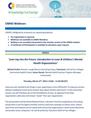 CMHO Webinars
CMHO is delighted to announce our upcoming webinars.
• Pre-registration is required.
• Webinars are available to CMHO Members.
• Webinars are recorded and posted in the member section of the CMHO website.
• A Certificate of Participation is available to attendees upon request.
MARCH
‘Lean-ing into the Future: Introduction to Lean & Children’s Mental
Health Organizations’
Michael Schiel, Director, Lough Barnes Consulting Group; Tariq Asmi, CEO of Four Villages
Community Health Center; Aaron Stauch, Mental Health Services Program Manager,
Lutherwood
Thursday, March 12th
, 2015 I 10:00 – 11:30 AM (ET)
Have you ever wanted to do things in your organization more efficiently? To improve services
without needing to invest more money? How about shorten wait times? In this interactive
session, we will introduce you to the foundations of Lean, an approach that helps
organizations add value and reduce "waste" from your organization.
The presentation will be led by Michael Schiel, a Director from the Lough Barnes Consulting
Group who is Lean Six Sigma certified, and has used Lean concepts to reduce costs, reduce
wait times and improve service speed with community organizations, Government Ministries
and private sector companies. He will be joined by Tariq Asmi (CEO of Four Villages
 